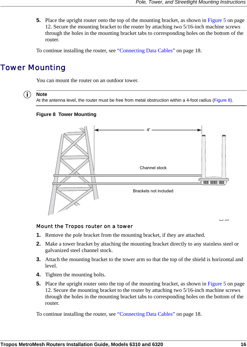 Pole, Tower, and Streetlight Mounting InstructionsTropos MetroMesh Routers Installation Guide, Models 6310 and 6320 165. Place the upright router onto the top of the mounting bracket, as shown in Figure 5 on page 12. Secure the mounting bracket to the router by attaching two 5/16-inch machine screws through the holes in the mounting bracket tabs to corresponding holes on the bottom of the router.To continue installing the router, see “Connecting Data Cables” on page 18.Tower MountingYou can mount the router on an outdoor tower. NoteAt the antenna level, the router must be free from metal obstruction within a 4-foot radius (Figure 8).Figure 8  Tower MountingMount the Tropos router on a tower1. Remove the pole bracket from the mounting bracket, if they are attached.2. Make a tower bracket by attaching the mounting bracket directly to any stainless steel or galvanized steel channel stock. 3. Attach the mounting bracket to the tower arm so that the top of the shield is horizontal and level.4. Tighten the mounting bolts.5. Place the upright router onto the top of the mounting bracket, as shown in Figure 5 on page 12. Secure the mounting bracket to the router by attaching two 5/16-inch machine screws through the holes in the mounting bracket tabs to corresponding holes on the bottom of the router.To continue installing the router, see “Connecting Data Cables” on page 18.trp0 0074&apos;Brackets not includedChannel stock
