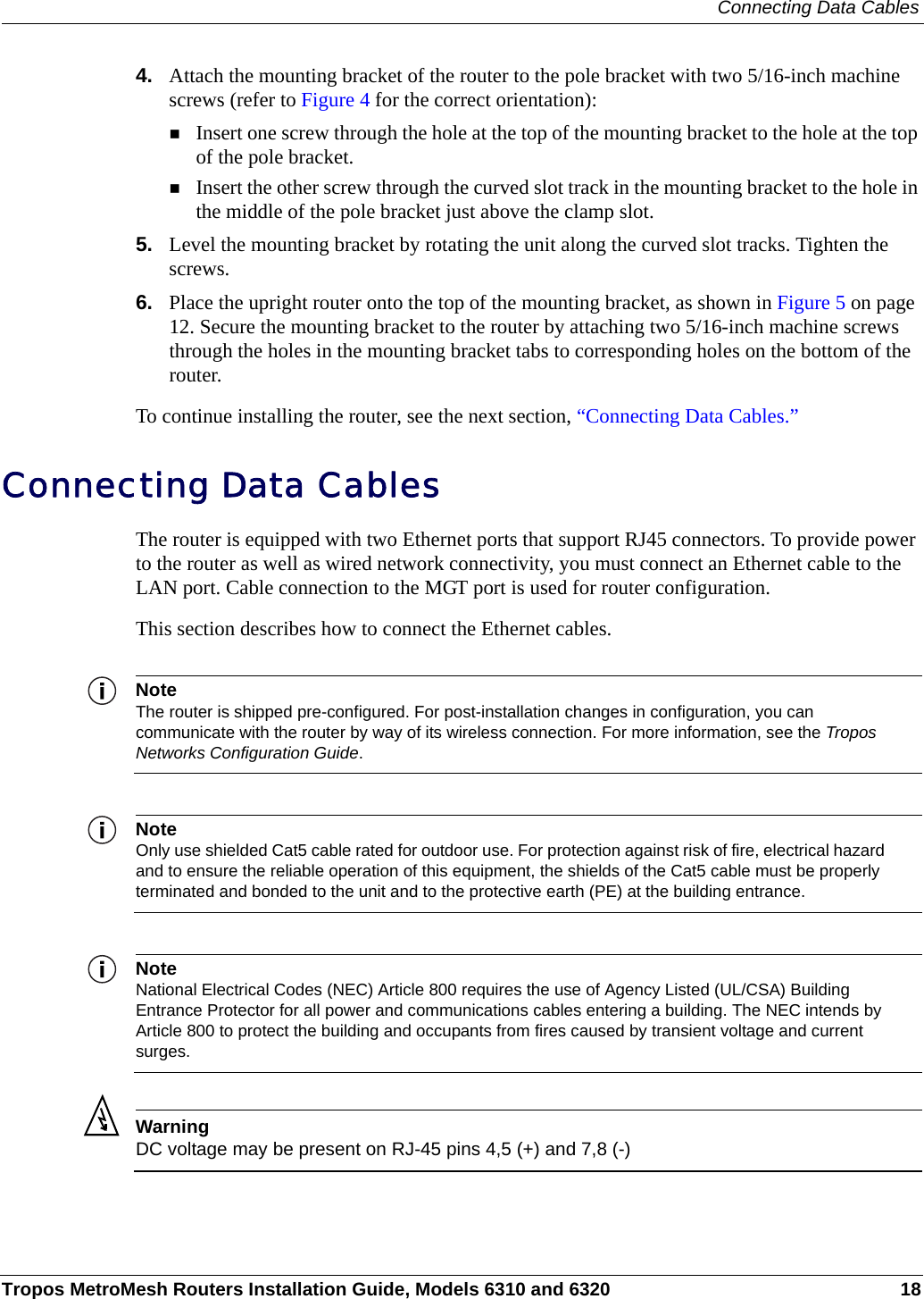Connecting Data CablesTropos MetroMesh Routers Installation Guide, Models 6310 and 6320 184. Attach the mounting bracket of the router to the pole bracket with two 5/16-inch machine screws (refer to Figure 4 for the correct orientation):Insert one screw through the hole at the top of the mounting bracket to the hole at the top of the pole bracket.Insert the other screw through the curved slot track in the mounting bracket to the hole in the middle of the pole bracket just above the clamp slot.5. Level the mounting bracket by rotating the unit along the curved slot tracks. Tighten the screws.6. Place the upright router onto the top of the mounting bracket, as shown in Figure 5 on page 12. Secure the mounting bracket to the router by attaching two 5/16-inch machine screws through the holes in the mounting bracket tabs to corresponding holes on the bottom of the router.To continue installing the router, see the next section, “Connecting Data Cables.”Connecting Data CablesThe router is equipped with two Ethernet ports that support RJ45 connectors. To provide power to the router as well as wired network connectivity, you must connect an Ethernet cable to the LAN port. Cable connection to the MGT port is used for router configuration.This section describes how to connect the Ethernet cables.NoteThe router is shipped pre-configured. For post-installation changes in configuration, you can communicate with the router by way of its wireless connection. For more information, see the Tropos Networks Configuration Guide.NoteOnly use shielded Cat5 cable rated for outdoor use. For protection against risk of fire, electrical hazard and to ensure the reliable operation of this equipment, the shields of the Cat5 cable must be properly terminated and bonded to the unit and to the protective earth (PE) at the building entrance.NoteNational Electrical Codes (NEC) Article 800 requires the use of Agency Listed (UL/CSA) Building Entrance Protector for all power and communications cables entering a building. The NEC intends by Article 800 to protect the building and occupants from fires caused by transient voltage and current surges.WarningDC voltage may be present on RJ-45 pins 4,5 (+) and 7,8 (-)