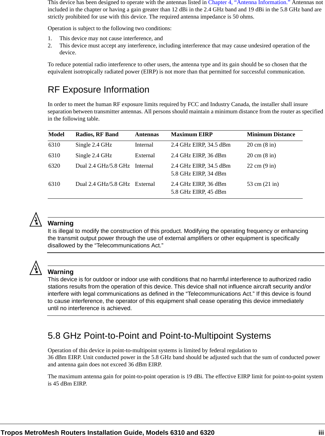 Tropos MetroMesh Routers Installation Guide, Models 6310 and 6320 iiiThis device has been designed to operate with the antennas listed in Chapter 4, “Antenna Information.” Antennas not included in the chapter or having a gain greater than 12 dBi in the 2.4 GHz band and 19 dBi in the 5.8 GHz band are strictly prohibited for use with this device. The required antenna impedance is 50 ohms. Operation is subject to the following two conditions: 1. This device may not cause interference, and2. This device must accept any interference, including interference that may cause undesired operation of the device. To reduce potential radio interference to other users, the antenna type and its gain should be so chosen that the equivalent isotropically radiated power (EIRP) is not more than that permitted for successful communication. RF Exposure InformationIn order to meet the human RF exposure limits required by FCC and Industry Canada, the installer shall insure separation between transmitter antennas. All persons should maintain a minimum distance from the router as specified in the following table.WarningIt is illegal to modify the construction of this product. Modifying the operating frequency or enhancing the transmit output power through the use of external amplifiers or other equipment is specifically disallowed by the “Telecommunications Act.”WarningThis device is for outdoor or indoor use with conditions that no harmful interference to authorized radio stations results from the operation of this device. This device shall not influence aircraft security and/or interfere with legal communications as defined in the “Telecommunications Act.” If this device is found to cause interference, the operator of this equipment shall cease operating this device immediately until no interference is achieved. 5.8 GHz Point-to-Point and Point-to-Multipoint SystemsOperation of this device in point-to-multipoint systems is limited by federal regulation to 36 dBm EIRP. Unit conducted power in the 5.8 GHz band should be adjusted such that the sum of conducted power and antenna gain does not exceed 36 dBm EIRP.The maximum antenna gain for point-to-point operation is 19 dBi. The effective EIRP limit for point-to-point system is 45 dBm EIRP.Model Radios, RF Band Antennas Maximum EIRP Minimum Distance6310 Single 2.4 GHz  Internal 2.4 GHz EIRP, 34.5 dBm 20 cm (8 in)6310 Single 2.4 GHz External 2.4 GHz EIRP, 36 dBm 20 cm (8 in)6320 Dual 2.4 GHz/5.8 GHz Internal 2.4 GHz EIRP, 34.5 dBm5.8 GHz EIRP, 34 dBm22 cm (9 in)6310 Dual 2.4 GHz/5.8 GHz  External 2.4 GHz EIRP, 36 dBm5.8 GHz EIRP, 45 dBm53 cm (21 in)