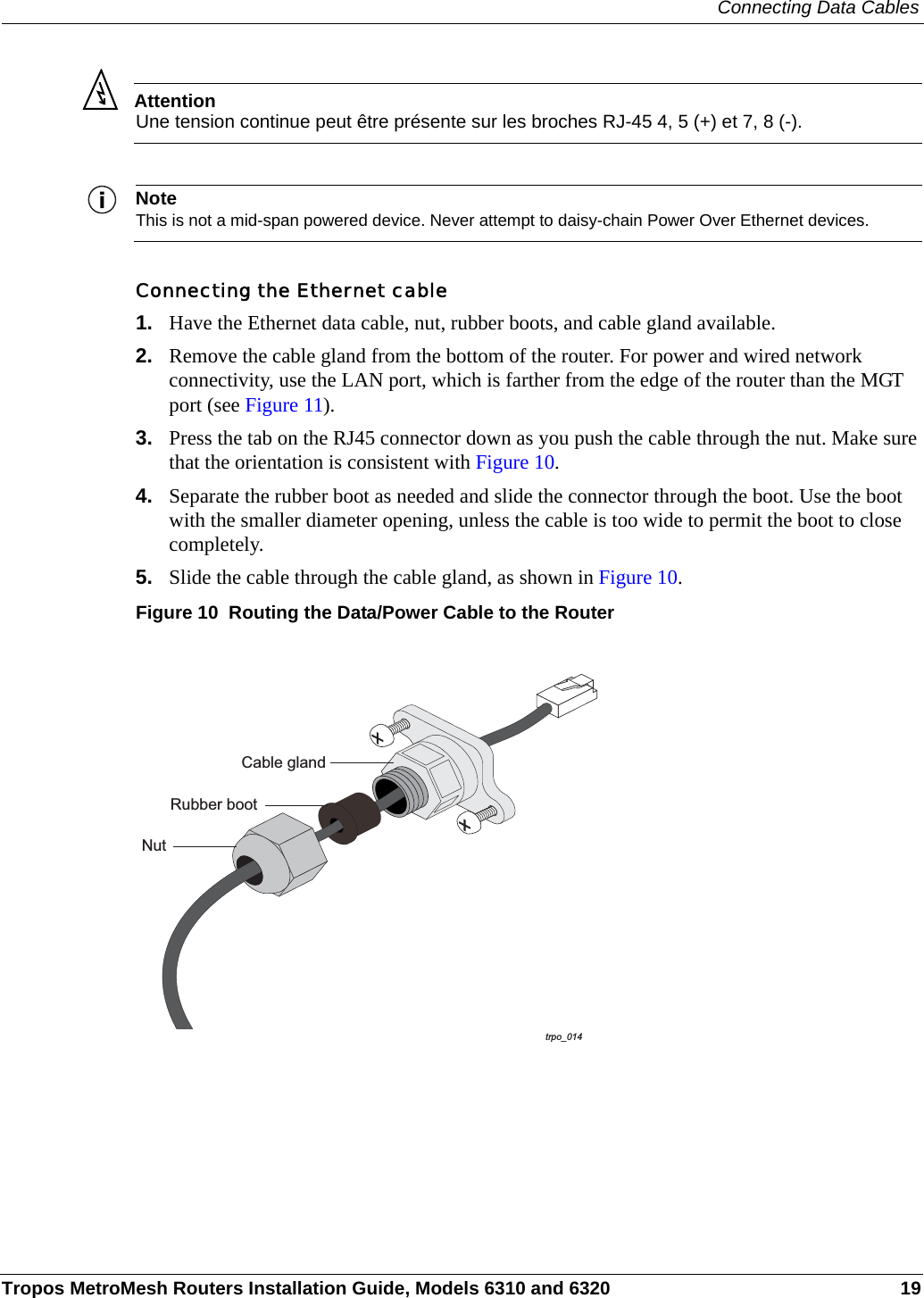 Connecting Data CablesTropos MetroMesh Routers Installation Guide, Models 6310 and 6320 19AttentionUne tension continue peut être présente sur les broches RJ-45 4, 5 (+) et 7, 8 (-).NoteThis is not a mid-span powered device. Never attempt to daisy-chain Power Over Ethernet devices.Connecting the Ethernet cable1. Have the Ethernet data cable, nut, rubber boots, and cable gland available. 2. Remove the cable gland from the bottom of the router. For power and wired network connectivity, use the LAN port, which is farther from the edge of the router than the MGT port (see Figure 11).3. Press the tab on the RJ45 connector down as you push the cable through the nut. Make sure that the orientation is consistent with Figure 10.4. Separate the rubber boot as needed and slide the connector through the boot. Use the boot with the smaller diameter opening, unless the cable is too wide to permit the boot to close completely.5. Slide the cable through the cable gland, as shown in Figure 10.Figure 10  Routing the Data/Power Cable to the Router trpo_014NutCable glandRubber boot