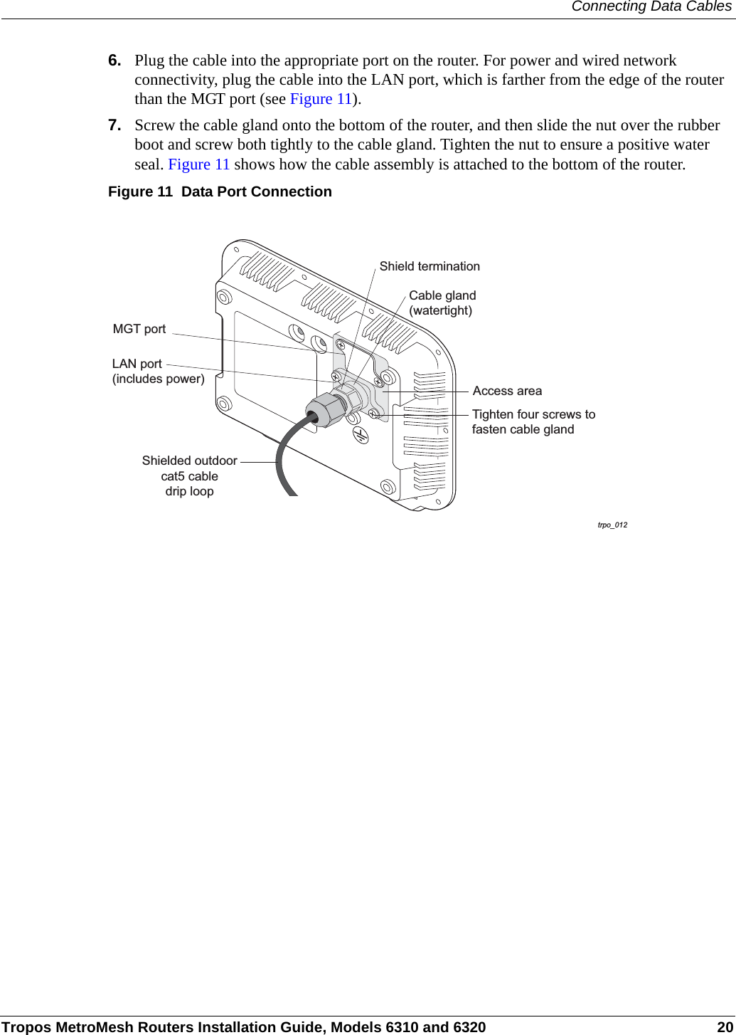 Connecting Data CablesTropos MetroMesh Routers Installation Guide, Models 6310 and 6320 206. Plug the cable into the appropriate port on the router. For power and wired network connectivity, plug the cable into the LAN port, which is farther from the edge of the router than the MGT port (see Figure 11).7. Screw the cable gland onto the bottom of the router, and then slide the nut over the rubber boot and screw both tightly to the cable gland. Tighten the nut to ensure a positive water seal. Figure 11 shows how the cable assembly is attached to the bottom of the router.Figure 11  Data Port Connection trpo_012Shielded outdoorcat5 cabledrip loopShield terminationCable gland(watertight)Tighten four screws tofasten cable glandAccess areaLAN port(includes power)MGT port