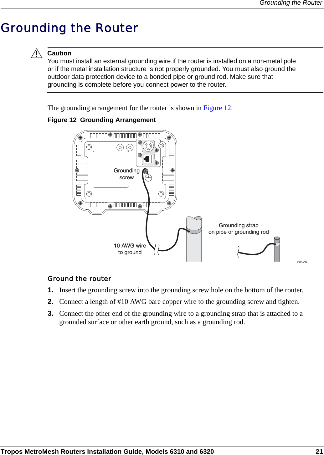 Grounding the RouterTropos MetroMesh Routers Installation Guide, Models 6310 and 6320 21Grounding the RouterCautionYou must install an external grounding wire if the router is installed on a non-metal pole or if the metal installation structure is not properly grounded. You must also ground the outdoor data protection device to a bonded pipe or ground rod. Make sure that grounding is complete before you connect power to the router.The grounding arrangement for the router is shown in Figure 12.Figure 12  Grounding ArrangementGround the router1. Insert the grounding screw into the grounding screw hole on the bottom of the router.2. Connect a length of #10 AWG bare copper wire to the grounding screw and tighten.3. Connect the other end of the grounding wire to a grounding strap that is attached to a grounded surface or other earth ground, such as a grounding rod.trp0_00910 AWG wireto groundGrounding strapon pipe or grounding rodGroundingscrew