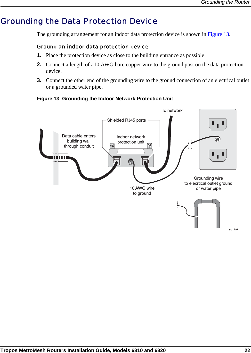 Grounding the RouterTropos MetroMesh Routers Installation Guide, Models 6310 and 6320 22Grounding the Data Protection DeviceThe grounding arrangement for an indoor data protection device is shown in Figure 13.Ground an indoor data protection device1. Place the protection device as close to the building entrance as possible. 2. Connect a length of #10 AWG bare copper wire to the ground post on the data protection device.3. Connect the other end of the grounding wire to the ground connection of an electrical outlet or a grounded water pipe.Figure 13  Grounding the Indoor Network Protection Unittrp_14010 AWG wireto groundGrounding wireto elecrtical outlet groundor water pipeIndoor networkprotection unitTo networkData cable entersbuilding wallthrough conduitShielded RJ45 ports
