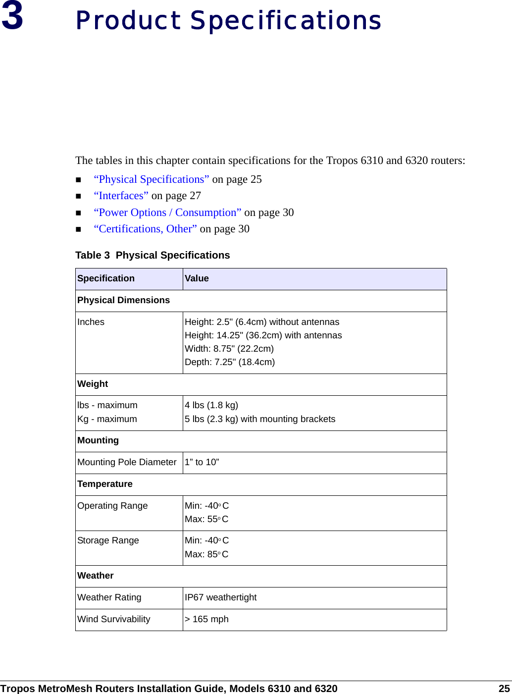 Tropos MetroMesh Routers Installation Guide, Models 6310 and 6320 253Product SpecificationsThe tables in this chapter contain specifications for the Tropos 6310 and 6320 routers:“Physical Specifications” on page 25“Interfaces” on page 27“Power Options / Consumption” on page 30“Certifications, Other” on page 30Table 3  Physical Specifications  Specification ValuePhysical DimensionsInches  Height: 2.5&quot; (6.4cm) without antennasHeight: 14.25&quot; (36.2cm) with antennasWidth: 8.75&quot; (22.2cm) Depth: 7.25&quot; (18.4cm)Weightlbs - maximum Kg - maximum4 lbs (1.8 kg)5 lbs (2.3 kg) with mounting bracketsMountingMounting Pole Diameter 1” to 10”TemperatureOperating Range Min: -40o CMax: 55o CStorage Range Min: -40o CMax: 85o CWeatherWeather Rating IP67 weathertightWind Survivability &gt; 165 mph 