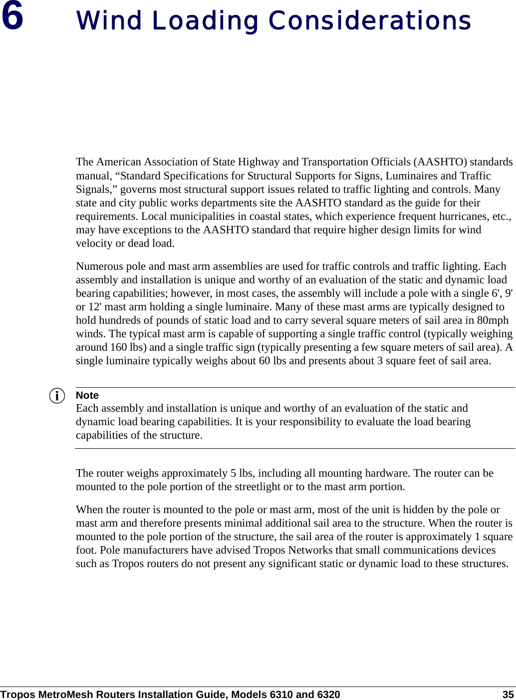 Tropos MetroMesh Routers Installation Guide, Models 6310 and 6320 356Wind Loading ConsiderationsThe American Association of State Highway and Transportation Officials (AASHTO) standards manual, “Standard Specifications for Structural Supports for Signs, Luminaires and Traffic Signals,” governs most structural support issues related to traffic lighting and controls. Many state and city public works departments site the AASHTO standard as the guide for their requirements. Local municipalities in coastal states, which experience frequent hurricanes, etc., may have exceptions to the AASHTO standard that require higher design limits for wind velocity or dead load. Numerous pole and mast arm assemblies are used for traffic controls and traffic lighting. Each assembly and installation is unique and worthy of an evaluation of the static and dynamic load bearing capabilities; however, in most cases, the assembly will include a pole with a single 6&apos;, 9&apos; or 12&apos; mast arm holding a single luminaire. Many of these mast arms are typically designed to hold hundreds of pounds of static load and to carry several square meters of sail area in 80mph winds. The typical mast arm is capable of supporting a single traffic control (typically weighing around 160 lbs) and a single traffic sign (typically presenting a few square meters of sail area). A single luminaire typically weighs about 60 lbs and presents about 3 square feet of sail area. NoteEach assembly and installation is unique and worthy of an evaluation of the static and dynamic load bearing capabilities. It is your responsibility to evaluate the load bearing capabilities of the structure.The router weighs approximately 5 lbs, including all mounting hardware. The router can be mounted to the pole portion of the streetlight or to the mast arm portion. When the router is mounted to the pole or mast arm, most of the unit is hidden by the pole or mast arm and therefore presents minimal additional sail area to the structure. When the router is mounted to the pole portion of the structure, the sail area of the router is approximately 1 square foot. Pole manufacturers have advised Tropos Networks that small communications devices such as Tropos routers do not present any significant static or dynamic load to these structures. 
