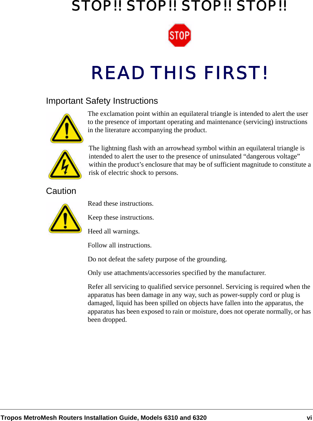 Tropos MetroMesh Routers Installation Guide, Models 6310 and 6320 viSTOP!! STOP!! STOP!! STOP!!READ THIS FIRST!Important Safety InstructionsThe exclamation point within an equilateral triangle is intended to alert the user to the presence of important operating and maintenance (servicing) instructions in the literature accompanying the product.The lightning flash with an arrowhead symbol within an equilateral triangle is intended to alert the user to the presence of uninsulated “dangerous voltage” within the product’s enclosure that may be of sufficient magnitude to constitute a risk of electric shock to persons.CautionRead these instructions.Keep these instructions.Heed all warnings.Follow all instructions. Do not defeat the safety purpose of the grounding.Only use attachments/accessories specified by the manufacturer.Refer all servicing to qualified service personnel. Servicing is required when the apparatus has been damage in any way, such as power-supply cord or plug is damaged, liquid has been spilled on objects have fallen into the apparatus, the apparatus has been exposed to rain or moisture, does not operate normally, or has been dropped.