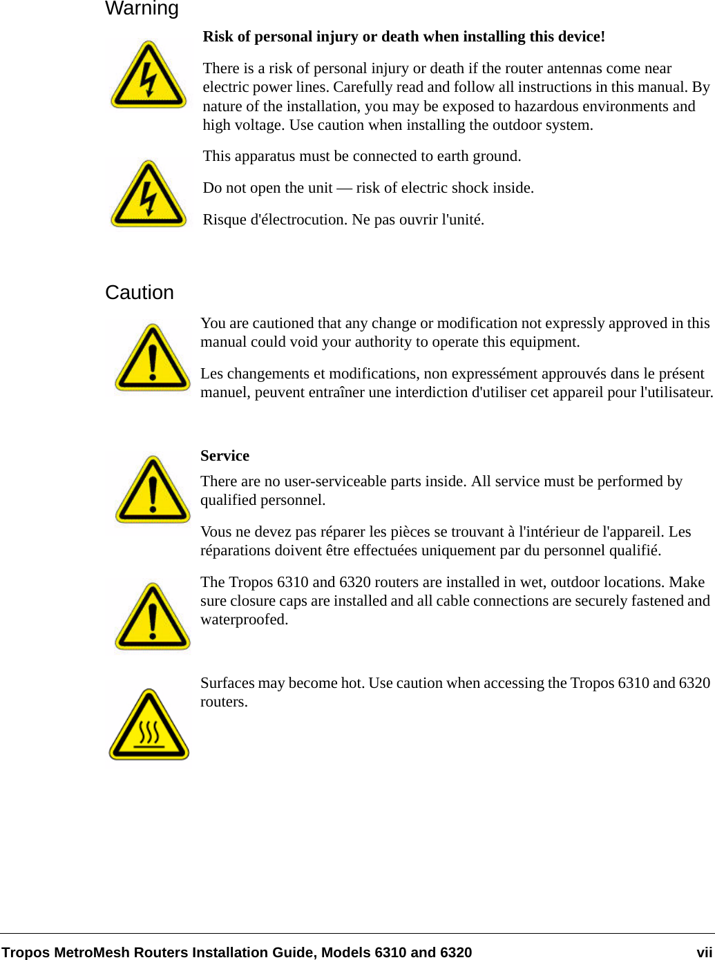 Tropos MetroMesh Routers Installation Guide, Models 6310 and 6320 viiWarningRisk of personal injury or death when installing this device!There is a risk of personal injury or death if the router antennas come near electric power lines. Carefully read and follow all instructions in this manual. By nature of the installation, you may be exposed to hazardous environments and high voltage. Use caution when installing the outdoor system.This apparatus must be connected to earth ground. Do not open the unit — risk of electric shock inside.Risque d&apos;électrocution. Ne pas ouvrir l&apos;unité.CautionYou are cautioned that any change or modification not expressly approved in this manual could void your authority to operate this equipment.Les changements et modifications, non expressément approuvés dans le présent manuel, peuvent entraîner une interdiction d&apos;utiliser cet appareil pour l&apos;utilisateur.ServiceThere are no user-serviceable parts inside. All service must be performed by qualified personnel.Vous ne devez pas réparer les pièces se trouvant à l&apos;intérieur de l&apos;appareil. Les réparations doivent être effectuées uniquement par du personnel qualifié.The Tropos 6310 and 6320 routers are installed in wet, outdoor locations. Make sure closure caps are installed and all cable connections are securely fastened and waterproofed.Surfaces may become hot. Use caution when accessing the Tropos 6310 and 6320 routers.