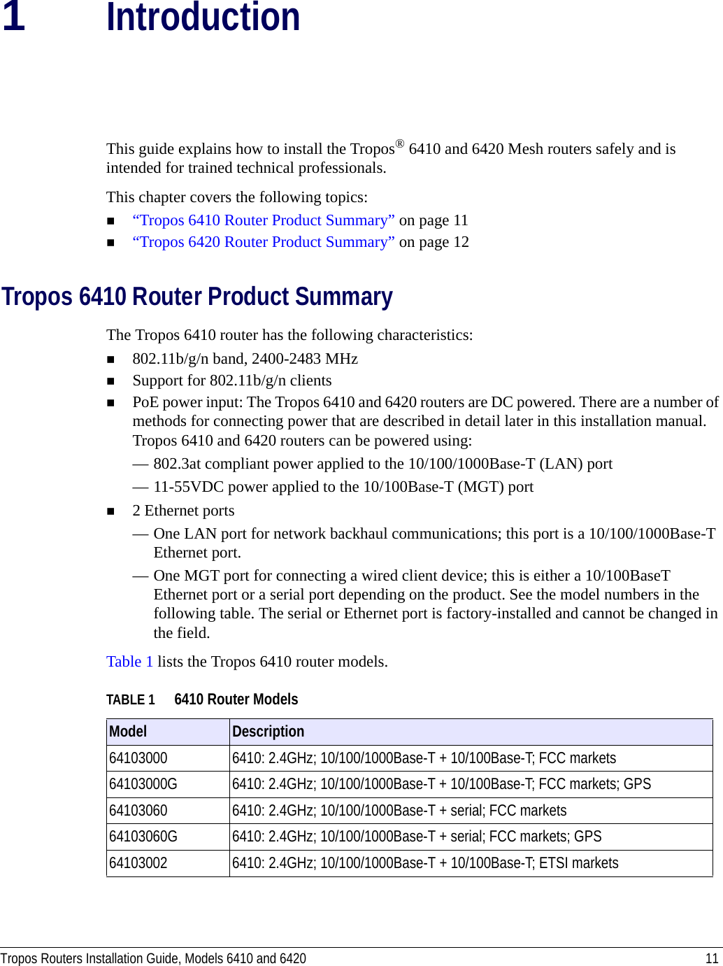 Tropos Routers Installation Guide, Models 6410 and 6420 111IntroductionThis guide explains how to install the Tropos® 6410 and 6420 Mesh routers safely and is intended for trained technical professionals. This chapter covers the following topics:“Tropos 6410 Router Product Summary” on page 11“Tropos 6420 Router Product Summary” on page 12Tropos 6410 Router Product SummaryThe Tropos 6410 router has the following characteristics:802.11b/g/n band, 2400-2483 MHzSupport for 802.11b/g/n clientsPoE power input: The Tropos 6410 and 6420 routers are DC powered. There are a number of methods for connecting power that are described in detail later in this installation manual. Tropos 6410 and 6420 routers can be powered using:— 802.3at compliant power applied to the 10/100/1000Base-T (LAN) port— 11-55VDC power applied to the 10/100Base-T (MGT) port2 Ethernet ports— One LAN port for network backhaul communications; this port is a 10/100/1000Base-T Ethernet port.— One MGT port for connecting a wired client device; this is either a 10/100BaseT Ethernet port or a serial port depending on the product. See the model numbers in the following table. The serial or Ethernet port is factory-installed and cannot be changed in the field.Table 1 lists the Tropos 6410 router models.TABLE 1 6410 Router ModelsModel  Description64103000 6410: 2.4GHz; 10/100/1000Base-T + 10/100Base-T; FCC markets64103000G 6410: 2.4GHz; 10/100/1000Base-T + 10/100Base-T; FCC markets; GPS64103060 6410: 2.4GHz; 10/100/1000Base-T + serial; FCC markets64103060G 6410: 2.4GHz; 10/100/1000Base-T + serial; FCC markets; GPS64103002 6410: 2.4GHz; 10/100/1000Base-T + 10/100Base-T; ETSI markets