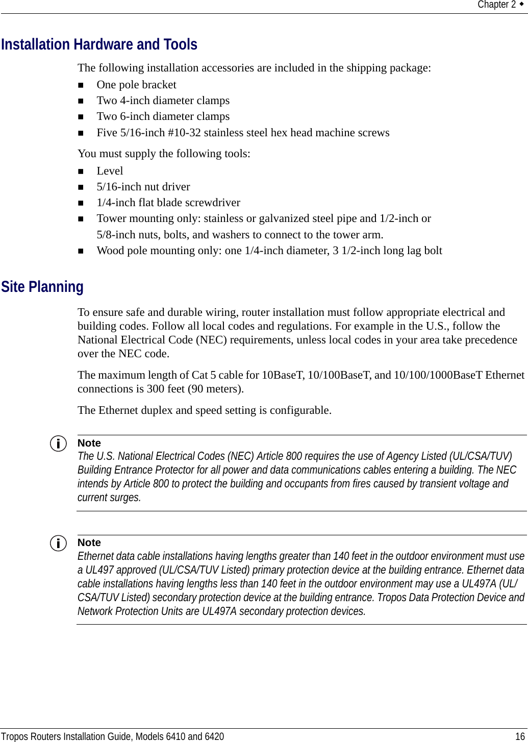Chapter 2  Tropos Routers Installation Guide, Models 6410 and 6420 16Installation Hardware and ToolsThe following installation accessories are included in the shipping package:One pole bracketTwo 4-inch diameter clampsTwo 6-inch diameter clampsFive 5/16-inch #10-32 stainless steel hex head machine screwsYou must supply the following tools:Level5/16-inch nut driver1/4-inch flat blade screwdriverTower mounting only: stainless or galvanized steel pipe and 1/2-inch or 5/8-inch nuts, bolts, and washers to connect to the tower arm.Wood pole mounting only: one 1/4-inch diameter, 3 1/2-inch long lag boltSite PlanningTo ensure safe and durable wiring, router installation must follow appropriate electrical and building codes. Follow all local codes and regulations. For example in the U.S., follow the National Electrical Code (NEC) requirements, unless local codes in your area take precedence over the NEC code. The maximum length of Cat 5 cable for 10BaseT, 10/100BaseT, and 10/100/1000BaseT Ethernet connections is 300 feet (90 meters).The Ethernet duplex and speed setting is configurable.NoteThe U.S. National Electrical Codes (NEC) Article 800 requires the use of Agency Listed (UL/CSA/TUV) Building Entrance Protector for all power and data communications cables entering a building. The NEC intends by Article 800 to protect the building and occupants from fires caused by transient voltage and current surges. NoteEthernet data cable installations having lengths greater than 140 feet in the outdoor environment must use a UL497 approved (UL/CSA/TUV Listed) primary protection device at the building entrance. Ethernet data cable installations having lengths less than 140 feet in the outdoor environment may use a UL497A (UL/CSA/TUV Listed) secondary protection device at the building entrance. Tropos Data Protection Device and Network Protection Units are UL497A secondary protection devices.