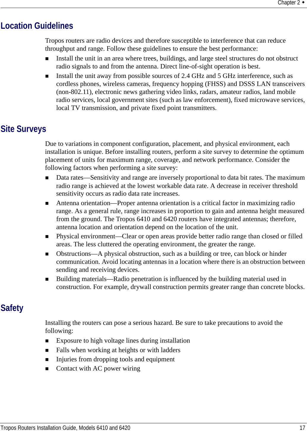 Chapter 2  Tropos Routers Installation Guide, Models 6410 and 6420 17Location GuidelinesTropos routers are radio devices and therefore susceptible to interference that can reduce throughput and range. Follow these guidelines to ensure the best performance:Install the unit in an area where trees, buildings, and large steel structures do not obstruct radio signals to and from the antenna. Direct line-of-sight operation is best. Install the unit away from possible sources of 2.4 GHz and 5 GHz interference, such as cordless phones, wireless cameras, frequency hopping (FHSS) and DSSS LAN transceivers (non-802.11), electronic news gathering video links, radars, amateur radios, land mobile radio services, local government sites (such as law enforcement), fixed microwave services, local TV transmission, and private fixed point transmitters.Site SurveysDue to variations in component configuration, placement, and physical environment, each installation is unique. Before installing routers, perform a site survey to determine the optimum placement of units for maximum range, coverage, and network performance. Consider the following factors when performing a site survey:Data rates—Sensitivity and range are inversely proportional to data bit rates. The maximum radio range is achieved at the lowest workable data rate. A decrease in receiver threshold sensitivity occurs as radio data rate increases. Antenna orientation—Proper antenna orientation is a critical factor in maximizing radio range. As a general rule, range increases in proportion to gain and antenna height measured from the ground. The Tropos 6410 and 6420 routers have integrated antennas; therefore, antenna location and orientation depend on the location of the unit.Physical environment—Clear or open areas provide better radio range than closed or filled areas. The less cluttered the operating environment, the greater the range. Obstructions—A physical obstruction, such as a building or tree, can block or hinder communication. Avoid locating antennas in a location where there is an obstruction between sending and receiving devices. Building materials—Radio penetration is influenced by the building material used in construction. For example, drywall construction permits greater range than concrete blocks. SafetyInstalling the routers can pose a serious hazard. Be sure to take precautions to avoid the following:Exposure to high voltage lines during installationFalls when working at heights or with laddersInjuries from dropping tools and equipmentContact with AC power wiring 