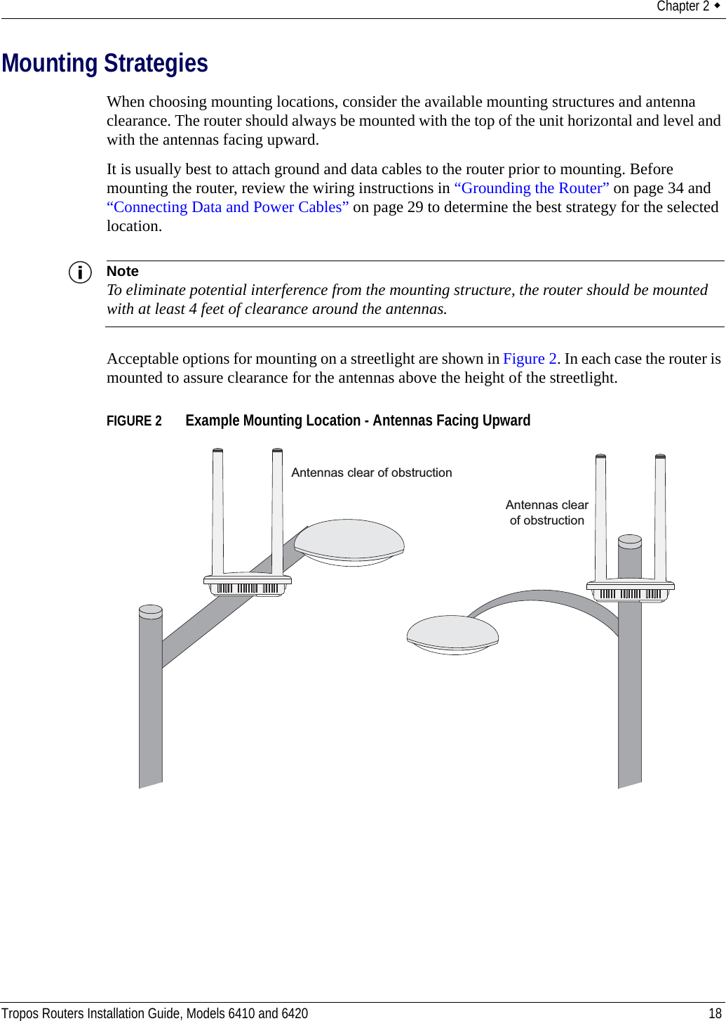 Chapter 2  Tropos Routers Installation Guide, Models 6410 and 6420 18Mounting StrategiesWhen choosing mounting locations, consider the available mounting structures and antenna clearance. The router should always be mounted with the top of the unit horizontal and level and with the antennas facing upward.It is usually best to attach ground and data cables to the router prior to mounting. Before mounting the router, review the wiring instructions in “Grounding the Router” on page 34 and “Connecting Data and Power Cables” on page 29 to determine the best strategy for the selected location.NoteTo eliminate potential interference from the mounting structure, the router should be mounted with at least 4 feet of clearance around the antennas.Acceptable options for mounting on a streetlight are shown in Figure 2. In each case the router is mounted to assure clearance for the antennas above the height of the streetlight.FIGURE 2   Example Mounting Location - Antennas Facing UpwardAntennas clear of obstructionAntennas clearof obstruction