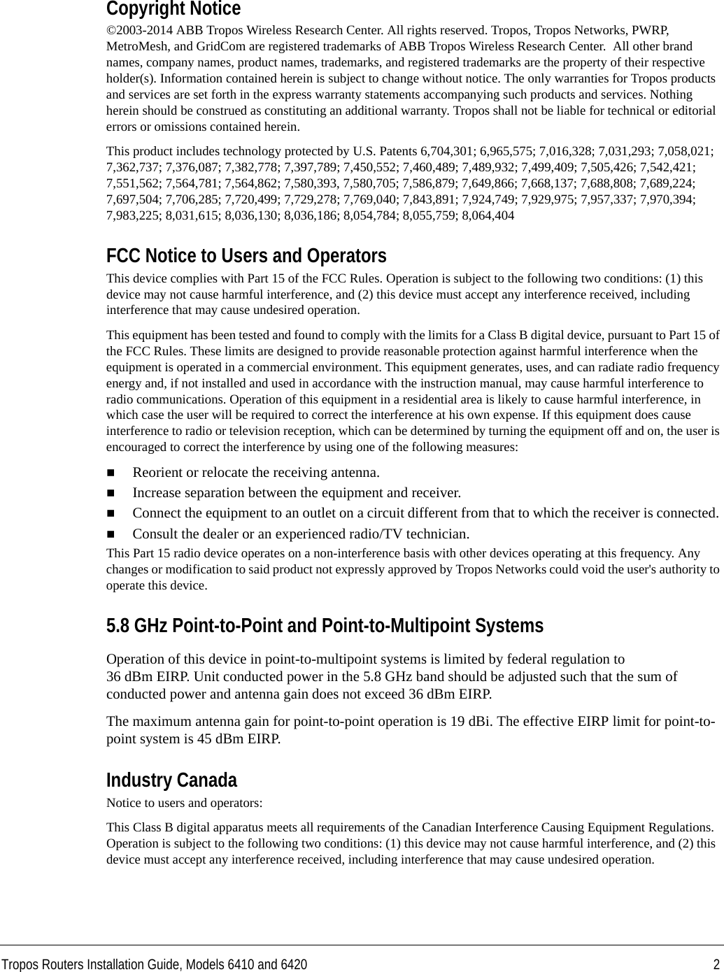 Tropos Routers Installation Guide, Models 6410 and 6420 2Copyright Notice©2003-2014 ABB Tropos Wireless Research Center. All rights reserved. Tropos, Tropos Networks, PWRP, MetroMesh, and GridCom are registered trademarks of ABB Tropos Wireless Research Center.  All other brand names, company names, product names, trademarks, and registered trademarks are the property of their respective holder(s). Information contained herein is subject to change without notice. The only warranties for Tropos products and services are set forth in the express warranty statements accompanying such products and services. Nothing herein should be construed as constituting an additional warranty. Tropos shall not be liable for technical or editorial errors or omissions contained herein.This product includes technology protected by U.S. Patents 6,704,301; 6,965,575; 7,016,328; 7,031,293; 7,058,021; 7,362,737; 7,376,087; 7,382,778; 7,397,789; 7,450,552; 7,460,489; 7,489,932; 7,499,409; 7,505,426; 7,542,421; 7,551,562; 7,564,781; 7,564,862; 7,580,393, 7,580,705; 7,586,879; 7,649,866; 7,668,137; 7,688,808; 7,689,224; 7,697,504; 7,706,285; 7,720,499; 7,729,278; 7,769,040; 7,843,891; 7,924,749; 7,929,975; 7,957,337; 7,970,394; 7,983,225; 8,031,615; 8,036,130; 8,036,186; 8,054,784; 8,055,759; 8,064,404FCC Notice to Users and OperatorsThis device complies with Part 15 of the FCC Rules. Operation is subject to the following two conditions: (1) this device may not cause harmful interference, and (2) this device must accept any interference received, including interference that may cause undesired operation.This equipment has been tested and found to comply with the limits for a Class B digital device, pursuant to Part 15 of the FCC Rules. These limits are designed to provide reasonable protection against harmful interference when the equipment is operated in a commercial environment. This equipment generates, uses, and can radiate radio frequency energy and, if not installed and used in accordance with the instruction manual, may cause harmful interference to radio communications. Operation of this equipment in a residential area is likely to cause harmful interference, in which case the user will be required to correct the interference at his own expense. If this equipment does cause interference to radio or television reception, which can be determined by turning the equipment off and on, the user is encouraged to correct the interference by using one of the following measures:Reorient or relocate the receiving antenna. Increase separation between the equipment and receiver. Connect the equipment to an outlet on a circuit different from that to which the receiver is connected. Consult the dealer or an experienced radio/TV technician.This Part 15 radio device operates on a non-interference basis with other devices operating at this frequency. Any changes or modification to said product not expressly approved by Tropos Networks could void the user&apos;s authority to operate this device.5.8 GHz Point-to-Point and Point-to-Multipoint SystemsOperation of this device in point-to-multipoint systems is limited by federal regulation to 36 dBm EIRP. Unit conducted power in the 5.8 GHz band should be adjusted such that the sum of conducted power and antenna gain does not exceed 36 dBm EIRP.The maximum antenna gain for point-to-point operation is 19 dBi. The effective EIRP limit for point-to-point system is 45 dBm EIRP.Industry CanadaNotice to users and operators:This Class B digital apparatus meets all requirements of the Canadian Interference Causing Equipment Regulations. Operation is subject to the following two conditions: (1) this device may not cause harmful interference, and (2) this device must accept any interference received, including interference that may cause undesired operation.