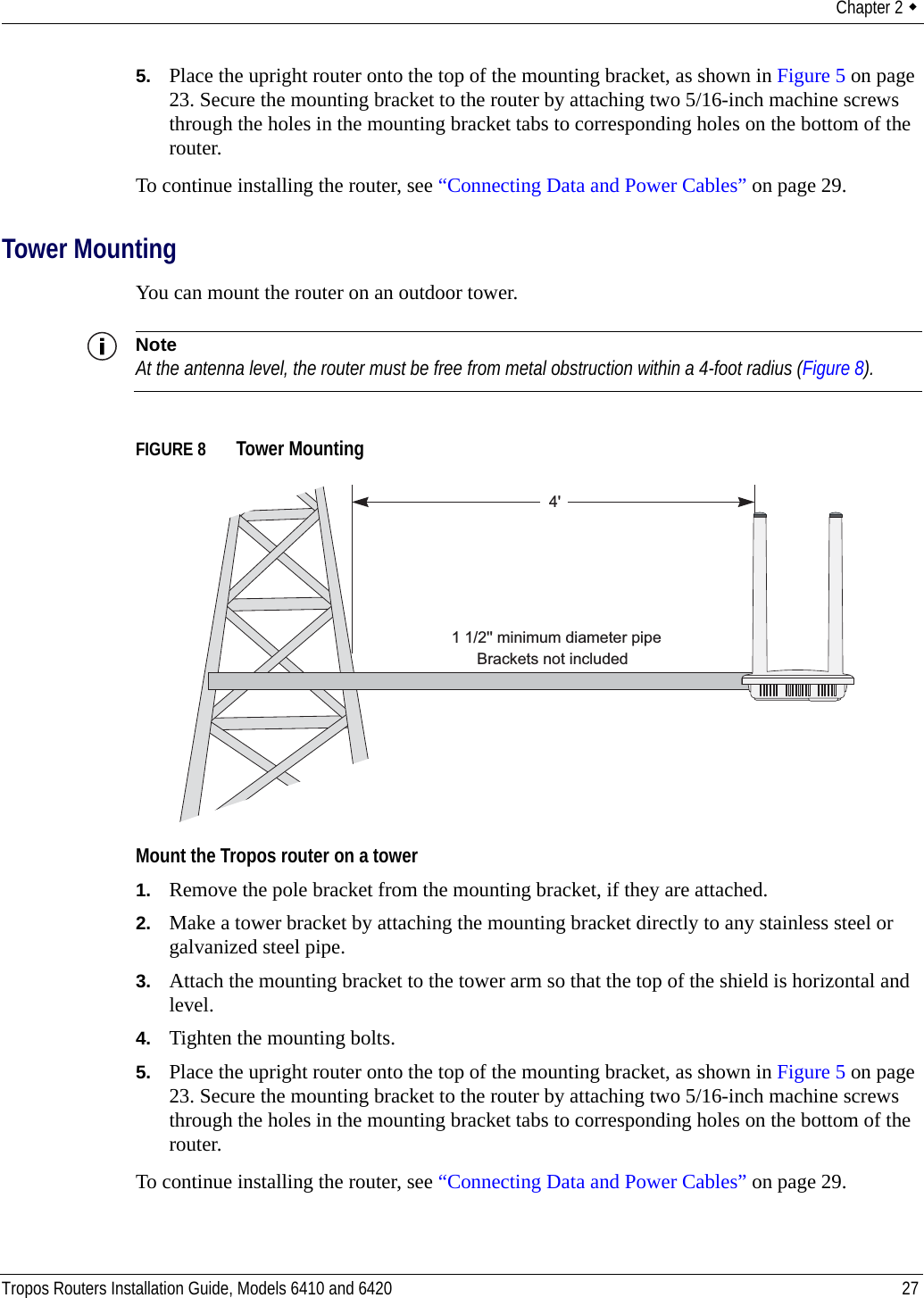 Chapter 2  Tropos Routers Installation Guide, Models 6410 and 6420 275. Place the upright router onto the top of the mounting bracket, as shown in Figure 5 on page 23. Secure the mounting bracket to the router by attaching two 5/16-inch machine screws through the holes in the mounting bracket tabs to corresponding holes on the bottom of the router.To continue installing the router, see “Connecting Data and Power Cables” on page 29.Tower MountingYou can mount the router on an outdoor tower. NoteAt the antenna level, the router must be free from metal obstruction within a 4-foot radius (Figure 8).FIGURE 8   Tower MountingMount the Tropos router on a tower1. Remove the pole bracket from the mounting bracket, if they are attached.2. Make a tower bracket by attaching the mounting bracket directly to any stainless steel or galvanized steel pipe. 3. Attach the mounting bracket to the tower arm so that the top of the shield is horizontal and level.4. Tighten the mounting bolts.5. Place the upright router onto the top of the mounting bracket, as shown in Figure 5 on page 23. Secure the mounting bracket to the router by attaching two 5/16-inch machine screws through the holes in the mounting bracket tabs to corresponding holes on the bottom of the router.To continue installing the router, see “Connecting Data and Power Cables” on page 29.4&apos;Brackets not included1 1/2&apos;&apos; minimum diameter pipe