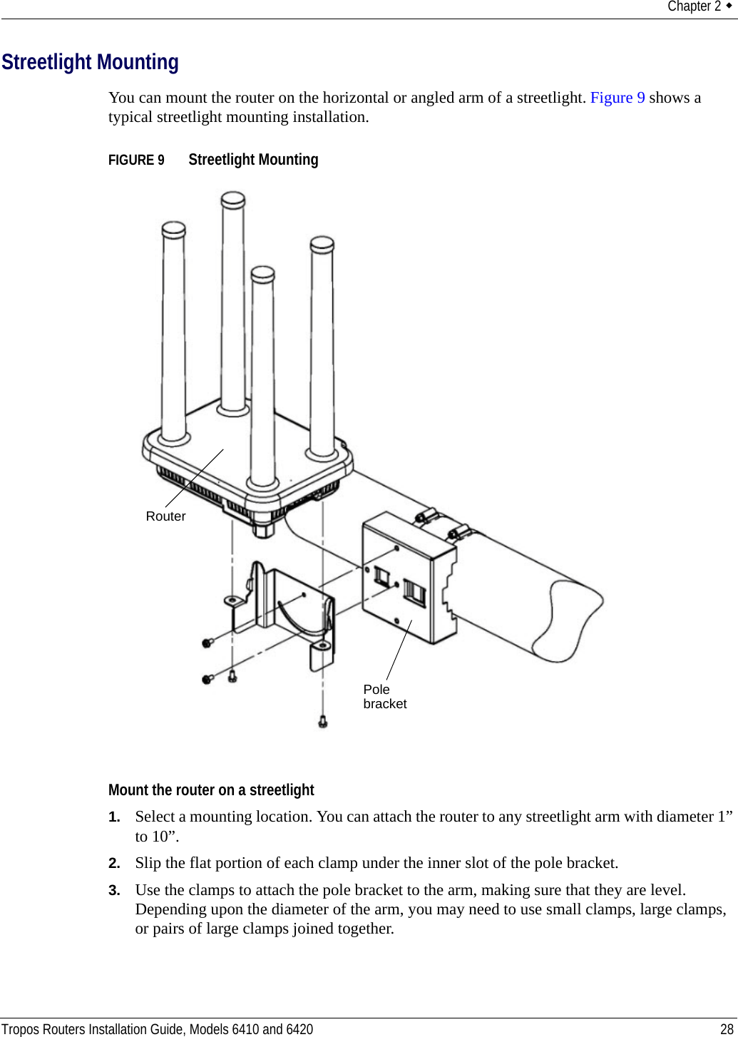 Chapter 2  Tropos Routers Installation Guide, Models 6410 and 6420 28Streetlight MountingYou can mount the router on the horizontal or angled arm of a streetlight. Figure 9 shows a typical streetlight mounting installation.FIGURE 9   Streetlight MountingMount the router on a streetlight1. Select a mounting location. You can attach the router to any streetlight arm with diameter 1” to 10”. 2. Slip the flat portion of each clamp under the inner slot of the pole bracket. 3. Use the clamps to attach the pole bracket to the arm, making sure that they are level. Depending upon the diameter of the arm, you may need to use small clamps, large clamps, or pairs of large clamps joined together. Pole bracketRouter