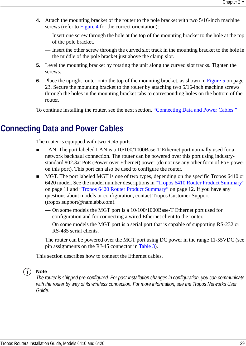 Chapter 2  Tropos Routers Installation Guide, Models 6410 and 6420 294. Attach the mounting bracket of the router to the pole bracket with two 5/16-inch machine screws (refer to Figure 4 for the correct orientation):— Insert one screw through the hole at the top of the mounting bracket to the hole at the top of the pole bracket.— Insert the other screw through the curved slot track in the mounting bracket to the hole in the middle of the pole bracket just above the clamp slot.5. Level the mounting bracket by rotating the unit along the curved slot tracks. Tighten the screws.6. Place the upright router onto the top of the mounting bracket, as shown in Figure 5 on page 23. Secure the mounting bracket to the router by attaching two 5/16-inch machine screws through the holes in the mounting bracket tabs to corresponding holes on the bottom of the router.To continue installing the router, see the next section, “Connecting Data and Power Cables.”Connecting Data and Power CablesThe router is equipped with two RJ45 ports. LAN. The port labeled LAN is a 10/100/1000Base-T Ethernet port normally used for a network backhaul connection. The router can be powered over this port using industry-standard 802.3at PoE (Power over Ethernet) power (do not use any other form of PoE power on this port). This port can also be used to configure the router.MGT. The port labeled MGT is one of two types, depending on the specific Tropos 6410 or 6420 model. See the model number descriptions in “Tropos 6410 Router Product Summary” on page 11 and “Tropos 6420 Router Product Summary” on page 12. If you have any questions about models or configuration, contact Tropos Customer Support (tropos.support@nam.abb.com).— On some models the MGT port is a 10/100/1000Base-T Ethernet port used for configuration and for connecting a wired Ethernet client to the router.— On some models the MGT port is a serial port that is capable of supporting RS-232 or RS-485 serial clients.The router can be powered over the MGT port using DC power in the range 11-55VDC (see pin assignments on the RJ-45 connector in Table 3).This section describes how to connect the Ethernet cables.NoteThe router is shipped pre-configured. For post-installation changes in configuration, you can communicate with the router by way of its wireless connection. For more information, see the Tropos Networks User Guide.