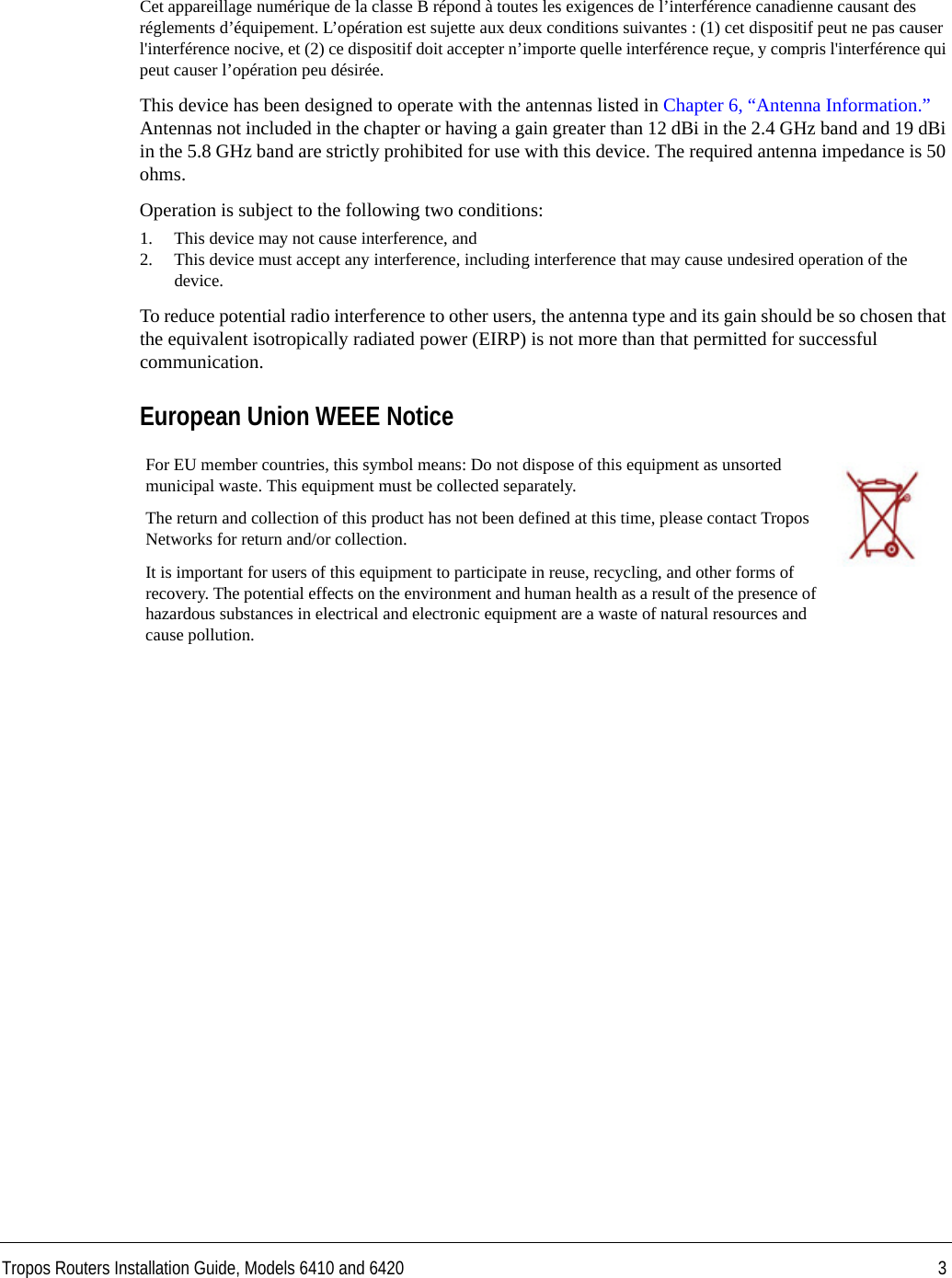 Tropos Routers Installation Guide, Models 6410 and 6420 3Cet appareillage numérique de la classe B répond à toutes les exigences de l’interférence canadienne causant des réglements d’équipement. L’opération est sujette aux deux conditions suivantes : (1) cet dispositif peut ne pas causer l&apos;interférence nocive, et (2) ce dispositif doit accepter n’importe quelle interférence reçue, y compris l&apos;interférence qui peut causer l’opération peu désirée.This device has been designed to operate with the antennas listed in Chapter 6, “Antenna Information.” Antennas not included in the chapter or having a gain greater than 12 dBi in the 2.4 GHz band and 19 dBi in the 5.8 GHz band are strictly prohibited for use with this device. The required antenna impedance is 50 ohms. Operation is subject to the following two conditions: 1. This device may not cause interference, and2. This device must accept any interference, including interference that may cause undesired operation of the device. To reduce potential radio interference to other users, the antenna type and its gain should be so chosen that the equivalent isotropically radiated power (EIRP) is not more than that permitted for successful communication. European Union WEEE Notice For EU member countries, this symbol means: Do not dispose of this equipment as unsorted municipal waste. This equipment must be collected separately. The return and collection of this product has not been defined at this time, please contact Tropos Networks for return and/or collection.It is important for users of this equipment to participate in reuse, recycling, and other forms of recovery. The potential effects on the environment and human health as a result of the presence of hazardous substances in electrical and electronic equipment are a waste of natural resources and cause pollution.