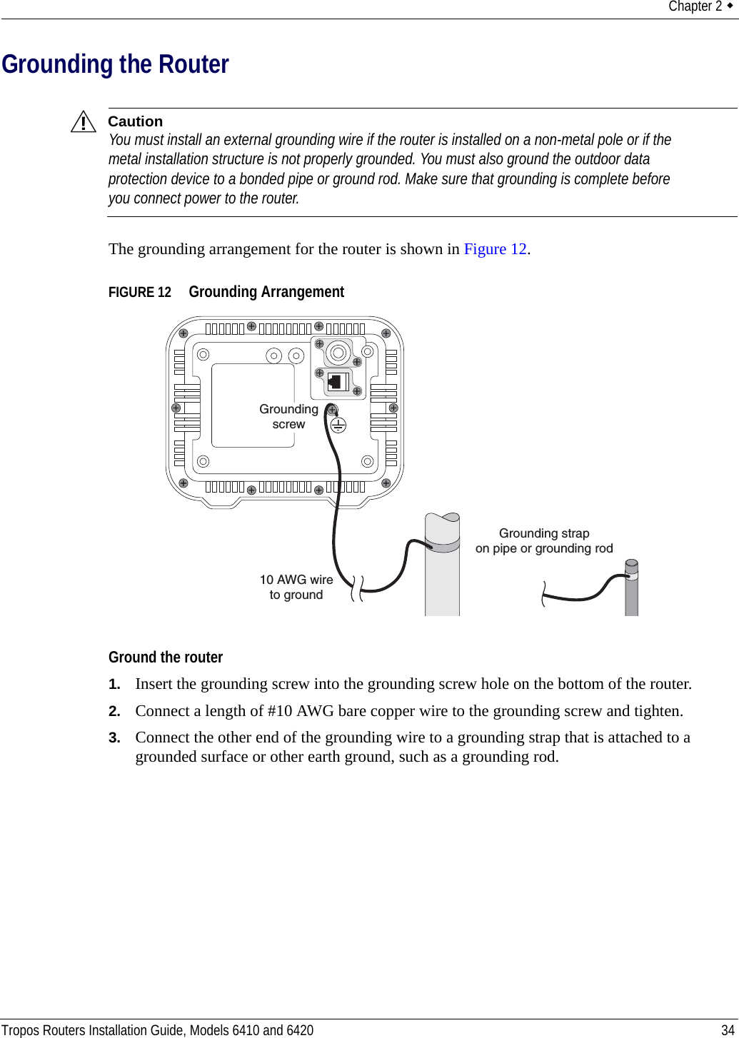 Chapter 2  Tropos Routers Installation Guide, Models 6410 and 6420 34Grounding the RouterCautionYou must install an external grounding wire if the router is installed on a non-metal pole or if the metal installation structure is not properly grounded. You must also ground the outdoor data protection device to a bonded pipe or ground rod. Make sure that grounding is complete before you connect power to the router.The grounding arrangement for the router is shown in Figure 12.FIGURE 12   Grounding ArrangementGround the router1. Insert the grounding screw into the grounding screw hole on the bottom of the router.2. Connect a length of #10 AWG bare copper wire to the grounding screw and tighten.3. Connect the other end of the grounding wire to a grounding strap that is attached to a grounded surface or other earth ground, such as a grounding rod.10 AWG wireto groundGrounding strapon pipe or grounding rodGroundingscrew