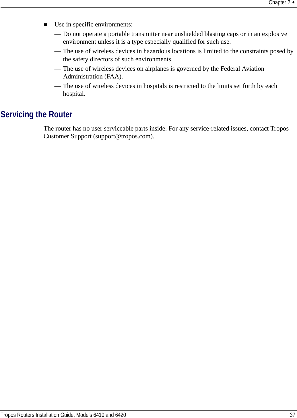 Chapter 2  Tropos Routers Installation Guide, Models 6410 and 6420 37Use in specific environments:— Do not operate a portable transmitter near unshielded blasting caps or in an explosive environment unless it is a type especially qualified for such use.— The use of wireless devices in hazardous locations is limited to the constraints posed by the safety directors of such environments.— The use of wireless devices on airplanes is governed by the Federal Aviation Administration (FAA).— The use of wireless devices in hospitals is restricted to the limits set forth by each hospital.Servicing the RouterThe router has no user serviceable parts inside. For any service-related issues, contact Tropos Customer Support (support@tropos.com).