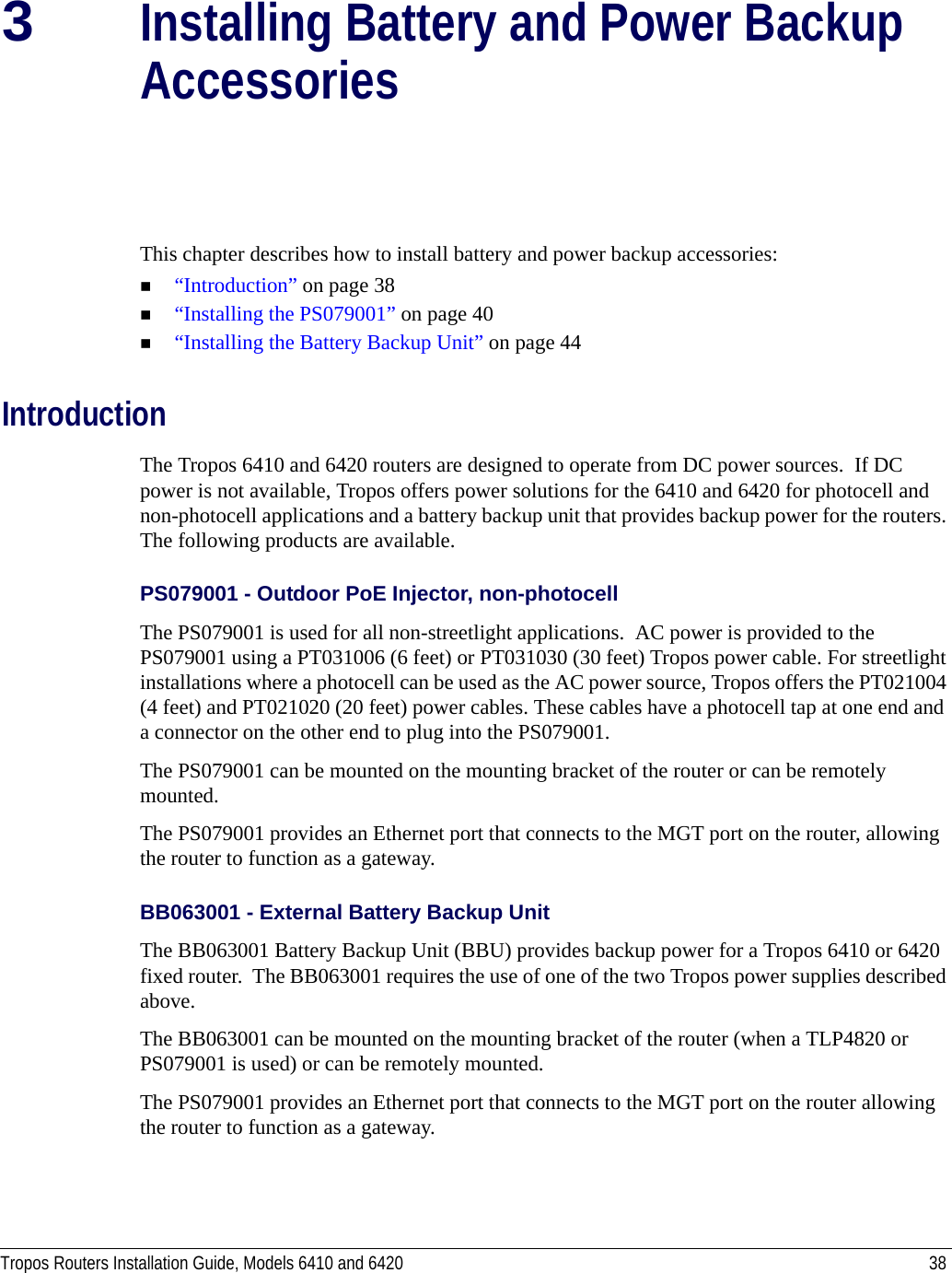Tropos Routers Installation Guide, Models 6410 and 6420 383Installing Battery and Power Backup AccessoriesThis chapter describes how to install battery and power backup accessories:“Introduction” on page 38“Installing the PS079001” on page 40“Installing the Battery Backup Unit” on page 44IntroductionThe Tropos 6410 and 6420 routers are designed to operate from DC power sources.  If DC power is not available, Tropos offers power solutions for the 6410 and 6420 for photocell and non-photocell applications and a battery backup unit that provides backup power for the routers. The following products are available.PS079001 - Outdoor PoE Injector, non-photocellThe PS079001 is used for all non-streetlight applications.  AC power is provided to the PS079001 using a PT031006 (6 feet) or PT031030 (30 feet) Tropos power cable. For streetlight installations where a photocell can be used as the AC power source, Tropos offers the PT021004 (4 feet) and PT021020 (20 feet) power cables. These cables have a photocell tap at one end and a connector on the other end to plug into the PS079001.The PS079001 can be mounted on the mounting bracket of the router or can be remotely mounted. The PS079001 provides an Ethernet port that connects to the MGT port on the router, allowing the router to function as a gateway.BB063001 - External Battery Backup Unit The BB063001 Battery Backup Unit (BBU) provides backup power for a Tropos 6410 or 6420 fixed router.  The BB063001 requires the use of one of the two Tropos power supplies described above.The BB063001 can be mounted on the mounting bracket of the router (when a TLP4820 or PS079001 is used) or can be remotely mounted.The PS079001 provides an Ethernet port that connects to the MGT port on the router allowing the router to function as a gateway.