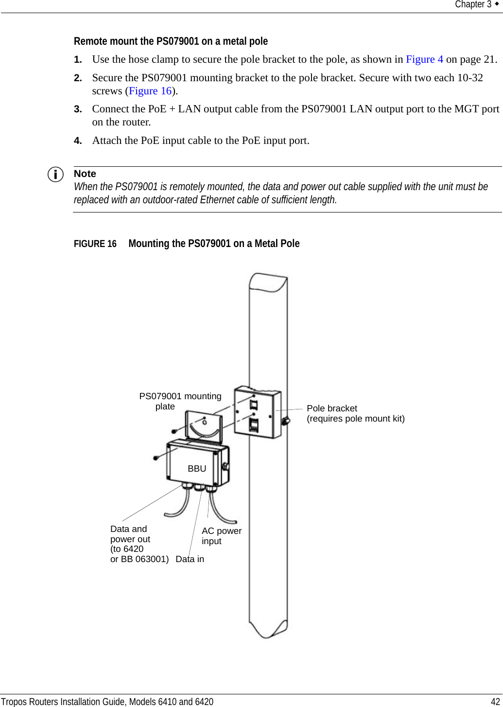 Chapter 3  Tropos Routers Installation Guide, Models 6410 and 6420 42Remote mount the PS079001 on a metal pole1. Use the hose clamp to secure the pole bracket to the pole, as shown in Figure 4 on page 21.2. Secure the PS079001 mounting bracket to the pole bracket. Secure with two each 10-32 screws (Figure 16).3. Connect the PoE + LAN output cable from the PS079001 LAN output port to the MGT port on the router.4. Attach the PoE input cable to the PoE input port.NoteWhen the PS079001 is remotely mounted, the data and power out cable supplied with the unit must be replaced with an outdoor-rated Ethernet cable of sufficient length.FIGURE 16   Mounting the PS079001 on a Metal PolePS079001 mountingplateBBUData and AC powerinput Data inpower out(to 6420or BB 063001)Pole bracket(requires pole mount kit)