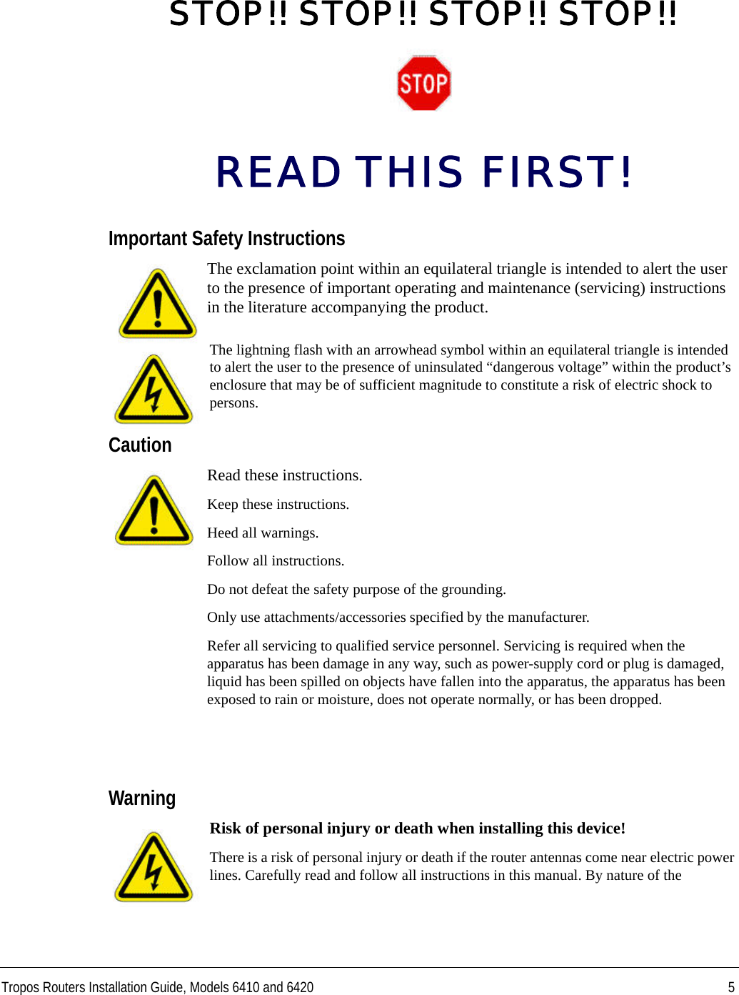 Tropos Routers Installation Guide, Models 6410 and 6420 5STOP!! STOP!! STOP!! STOP!!READ THIS FIRST!Important Safety InstructionsThe exclamation point within an equilateral triangle is intended to alert the user to the presence of important operating and maintenance (servicing) instructions in the literature accompanying the product.The lightning flash with an arrowhead symbol within an equilateral triangle is intended to alert the user to the presence of uninsulated “dangerous voltage” within the product’s enclosure that may be of sufficient magnitude to constitute a risk of electric shock to persons.CautionRead these instructions.Keep these instructions.Heed all warnings.Follow all instructions. Do not defeat the safety purpose of the grounding.Only use attachments/accessories specified by the manufacturer.Refer all servicing to qualified service personnel. Servicing is required when the apparatus has been damage in any way, such as power-supply cord or plug is damaged, liquid has been spilled on objects have fallen into the apparatus, the apparatus has been exposed to rain or moisture, does not operate normally, or has been dropped.WarningRisk of personal injury or death when installing this device!There is a risk of personal injury or death if the router antennas come near electric power lines. Carefully read and follow all instructions in this manual. By nature of the 