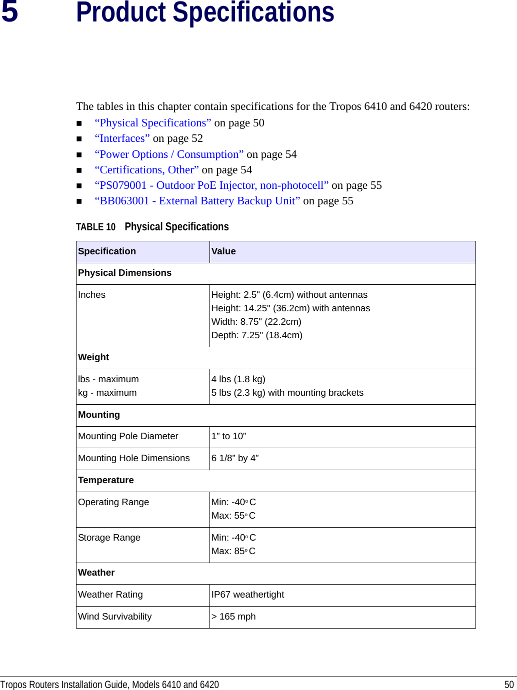 Tropos Routers Installation Guide, Models 6410 and 6420 505Product SpecificationsThe tables in this chapter contain specifications for the Tropos 6410 and 6420 routers:“Physical Specifications” on page 50“Interfaces” on page 52“Power Options / Consumption” on page 54“Certifications, Other” on page 54“PS079001 - Outdoor PoE Injector, non-photocell” on page 55“BB063001 - External Battery Backup Unit” on page 55TABLE 10 Physical Specifications  Specification ValuePhysical DimensionsInches  Height: 2.5&quot; (6.4cm) without antennasHeight: 14.25&quot; (36.2cm) with antennasWidth: 8.75&quot; (22.2cm) Depth: 7.25&quot; (18.4cm)Weightlbs - maximum kg - maximum4 lbs (1.8 kg)5 lbs (2.3 kg) with mounting bracketsMountingMounting Pole Diameter 1” to 10”Mounting Hole Dimensions 6 1/8” by 4”TemperatureOperating Range Min: -40o CMax: 55o CStorage Range Min: -40o CMax: 85o CWeatherWeather Rating IP67 weathertightWind Survivability &gt; 165 mph 