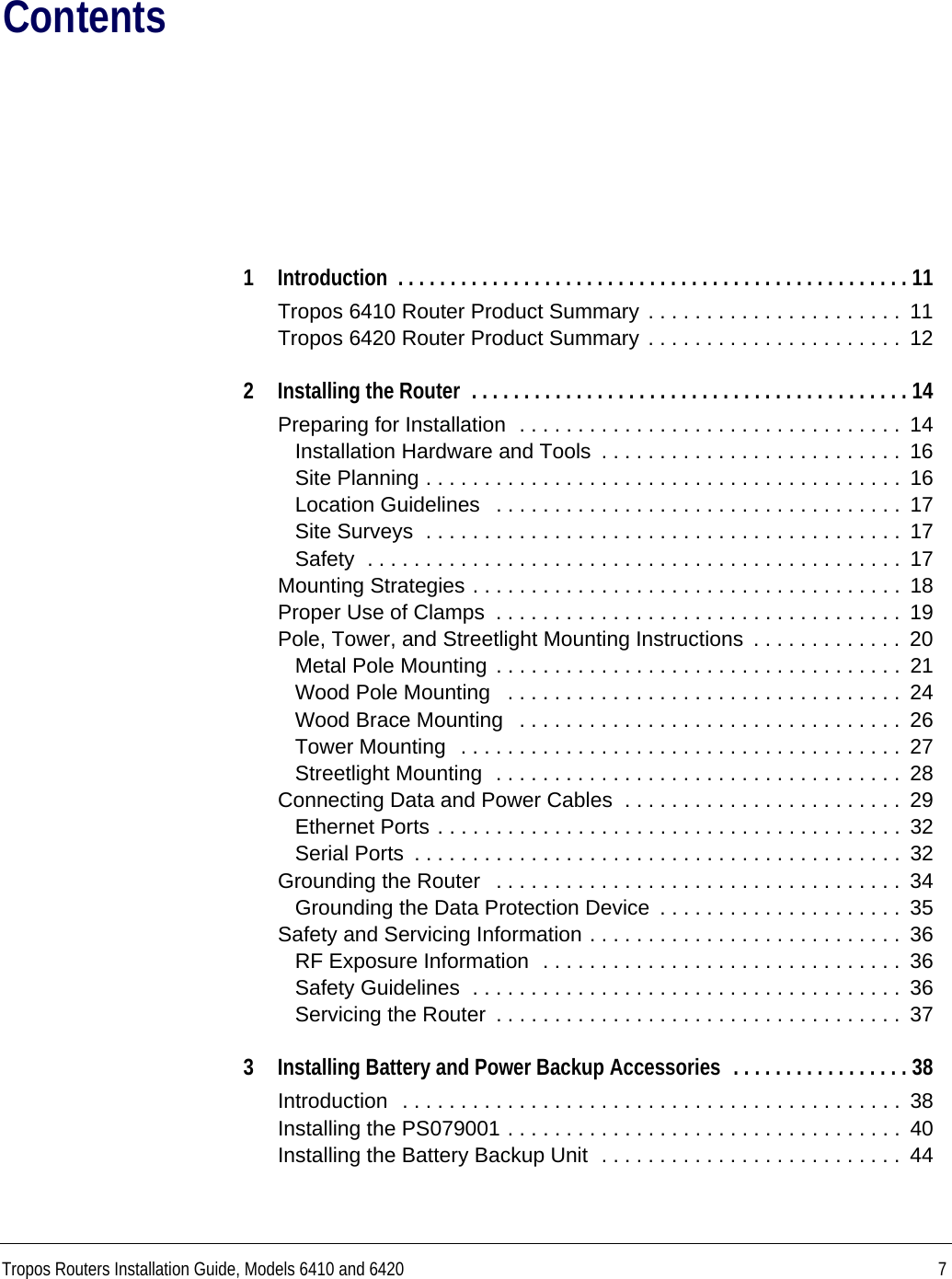 Tropos Routers Installation Guide, Models 6410 and 6420 7Contents1 Introduction  . . . . . . . . . . . . . . . . . . . . . . . . . . . . . . . . . . . . . . . . . . . . . . . . . 11Tropos 6410 Router Product Summary . . . . . . . . . . . . . . . . . . . . . .  11Tropos 6420 Router Product Summary . . . . . . . . . . . . . . . . . . . . . .  122 Installing the Router  . . . . . . . . . . . . . . . . . . . . . . . . . . . . . . . . . . . . . . . . . . 14Preparing for Installation  . . . . . . . . . . . . . . . . . . . . . . . . . . . . . . . . .  14Installation Hardware and Tools  . . . . . . . . . . . . . . . . . . . . . . . . . .  16Site Planning . . . . . . . . . . . . . . . . . . . . . . . . . . . . . . . . . . . . . . . . .  16Location Guidelines   . . . . . . . . . . . . . . . . . . . . . . . . . . . . . . . . . . .  17Site Surveys  . . . . . . . . . . . . . . . . . . . . . . . . . . . . . . . . . . . . . . . . .  17Safety  . . . . . . . . . . . . . . . . . . . . . . . . . . . . . . . . . . . . . . . . . . . . . .  17Mounting Strategies . . . . . . . . . . . . . . . . . . . . . . . . . . . . . . . . . . . . .  18Proper Use of Clamps  . . . . . . . . . . . . . . . . . . . . . . . . . . . . . . . . . . .  19Pole, Tower, and Streetlight Mounting Instructions  . . . . . . . . . . . . .  20Metal Pole Mounting . . . . . . . . . . . . . . . . . . . . . . . . . . . . . . . . . . .  21Wood Pole Mounting   . . . . . . . . . . . . . . . . . . . . . . . . . . . . . . . . . .  24Wood Brace Mounting   . . . . . . . . . . . . . . . . . . . . . . . . . . . . . . . . .  26Tower Mounting  . . . . . . . . . . . . . . . . . . . . . . . . . . . . . . . . . . . . . .  27Streetlight Mounting  . . . . . . . . . . . . . . . . . . . . . . . . . . . . . . . . . . .  28Connecting Data and Power Cables  . . . . . . . . . . . . . . . . . . . . . . . .  29Ethernet Ports . . . . . . . . . . . . . . . . . . . . . . . . . . . . . . . . . . . . . . . .  32Serial Ports  . . . . . . . . . . . . . . . . . . . . . . . . . . . . . . . . . . . . . . . . . .  32Grounding the Router   . . . . . . . . . . . . . . . . . . . . . . . . . . . . . . . . . . .  34Grounding the Data Protection Device  . . . . . . . . . . . . . . . . . . . . .  35Safety and Servicing Information . . . . . . . . . . . . . . . . . . . . . . . . . . .  36RF Exposure Information  . . . . . . . . . . . . . . . . . . . . . . . . . . . . . . .  36Safety Guidelines  . . . . . . . . . . . . . . . . . . . . . . . . . . . . . . . . . . . . .  36Servicing the Router  . . . . . . . . . . . . . . . . . . . . . . . . . . . . . . . . . . .  373 Installing Battery and Power Backup Accessories  . . . . . . . . . . . . . . . . . 38Introduction  . . . . . . . . . . . . . . . . . . . . . . . . . . . . . . . . . . . . . . . . . . .  38Installing the PS079001 . . . . . . . . . . . . . . . . . . . . . . . . . . . . . . . . . .  40Installing the Battery Backup Unit  . . . . . . . . . . . . . . . . . . . . . . . . . .  44