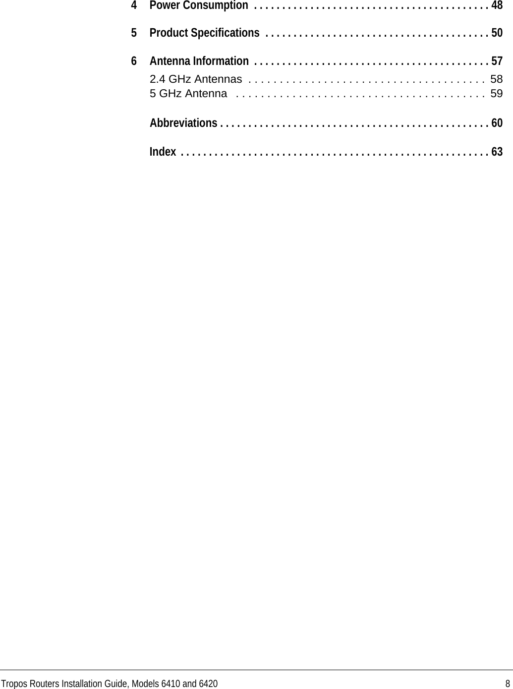 Tropos Routers Installation Guide, Models 6410 and 6420 84 Power Consumption  . . . . . . . . . . . . . . . . . . . . . . . . . . . . . . . . . . . . . . . . . . 485 Product Specifications  . . . . . . . . . . . . . . . . . . . . . . . . . . . . . . . . . . . . . . . . 506 Antenna Information  . . . . . . . . . . . . . . . . . . . . . . . . . . . . . . . . . . . . . . . . . . 572.4 GHz Antennas  . . . . . . . . . . . . . . . . . . . . . . . . . . . . . . . . . . . . . .  585 GHz Antenna   . . . . . . . . . . . . . . . . . . . . . . . . . . . . . . . . . . . . . . . .  59Abbreviations . . . . . . . . . . . . . . . . . . . . . . . . . . . . . . . . . . . . . . . . . . . . . . . . 60Index . . . . . . . . . . . . . . . . . . . . . . . . . . . . . . . . . . . . . . . . . . . . . . . . . . . . . . . 63