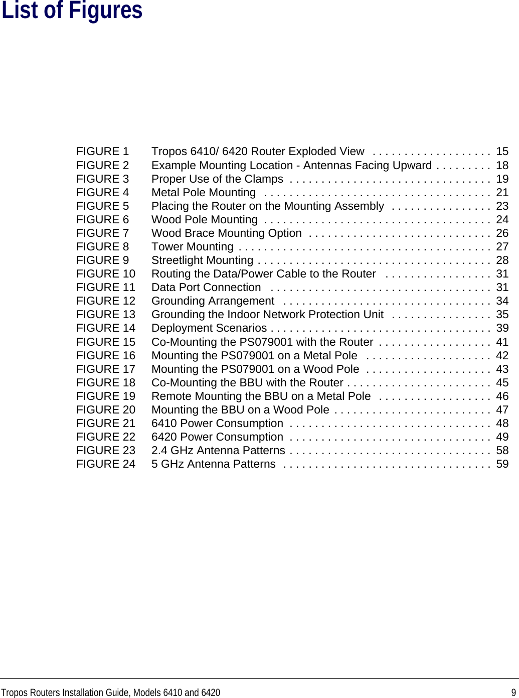 Tropos Routers Installation Guide, Models 6410 and 6420 9List of FiguresFIGURE 1 Tropos 6410/ 6420 Router Exploded View  . . . . . . . . . . . . . . . . . . .  15FIGURE 2 Example Mounting Location - Antennas Facing Upward . . . . . . . . .  18FIGURE 3 Proper Use of the Clamps  . . . . . . . . . . . . . . . . . . . . . . . . . . . . . . . .  19FIGURE 4 Metal Pole Mounting  . . . . . . . . . . . . . . . . . . . . . . . . . . . . . . . . . . . .  21FIGURE 5 Placing the Router on the Mounting Assembly  . . . . . . . . . . . . . . . .  23FIGURE 6 Wood Pole Mounting  . . . . . . . . . . . . . . . . . . . . . . . . . . . . . . . . . . . .  24FIGURE 7 Wood Brace Mounting Option  . . . . . . . . . . . . . . . . . . . . . . . . . . . . .  26FIGURE 8 Tower Mounting . . . . . . . . . . . . . . . . . . . . . . . . . . . . . . . . . . . . . . . .  27FIGURE 9 Streetlight Mounting . . . . . . . . . . . . . . . . . . . . . . . . . . . . . . . . . . . . .  28FIGURE 10 Routing the Data/Power Cable to the Router   . . . . . . . . . . . . . . . . .  31FIGURE 11 Data Port Connection   . . . . . . . . . . . . . . . . . . . . . . . . . . . . . . . . . . .  31FIGURE 12 Grounding Arrangement   . . . . . . . . . . . . . . . . . . . . . . . . . . . . . . . . .  34FIGURE 13 Grounding the Indoor Network Protection Unit  . . . . . . . . . . . . . . . .  35FIGURE 14 Deployment Scenarios . . . . . . . . . . . . . . . . . . . . . . . . . . . . . . . . . . .  39FIGURE 15 Co-Mounting the PS079001 with the Router  . . . . . . . . . . . . . . . . . .  41FIGURE 16 Mounting the PS079001 on a Metal Pole   . . . . . . . . . . . . . . . . . . . .  42FIGURE 17 Mounting the PS079001 on a Wood Pole  . . . . . . . . . . . . . . . . . . . .  43FIGURE 18 Co-Mounting the BBU with the Router . . . . . . . . . . . . . . . . . . . . . . .  45FIGURE 19 Remote Mounting the BBU on a Metal Pole  . . . . . . . . . . . . . . . . . .  46FIGURE 20 Mounting the BBU on a Wood Pole . . . . . . . . . . . . . . . . . . . . . . . . .  47FIGURE 21 6410 Power Consumption  . . . . . . . . . . . . . . . . . . . . . . . . . . . . . . . .  48FIGURE 22 6420 Power Consumption  . . . . . . . . . . . . . . . . . . . . . . . . . . . . . . . .  49FIGURE 23 2.4 GHz Antenna Patterns . . . . . . . . . . . . . . . . . . . . . . . . . . . . . . . .  58FIGURE 24 5 GHz Antenna Patterns  . . . . . . . . . . . . . . . . . . . . . . . . . . . . . . . . .  59