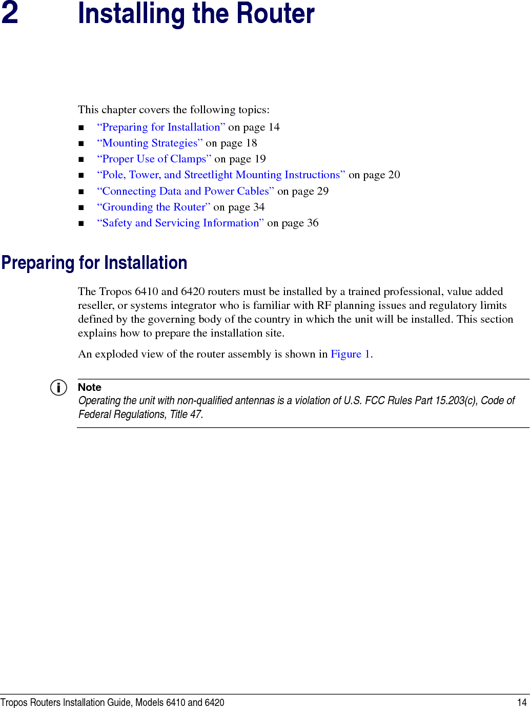Tropos Routers Installation Guide, Models 6410 and 6420 142Installing the RouterThis chapter covers the following topics:“Preparing for Installation” on page 14“Mounting Strategies” on page 18“Proper Use of Clamps” on page 19“Pole, Tower, and Streetlight Mounting Instructions” on page 20“Connecting Data and Power Cables” on page 29“Grounding the Router” on page 34“Safety and Servicing Information” on page 36Preparing for InstallationThe Tropos 6410 and 6420 routers must be installed by a trained professional, value added reseller, or systems integrator who is familiar with RF planning issues and regulatory limits defined by the governing body of the country in which the unit will be installed. This section explains how to prepare the installation site.An exploded view of the router assembly is shown in Figure 1. NoteOperating the unit with non-qualified antennas is a violation of U.S. FCC Rules Part 15.203(c), Code of Federal Regulations, Title 47. 