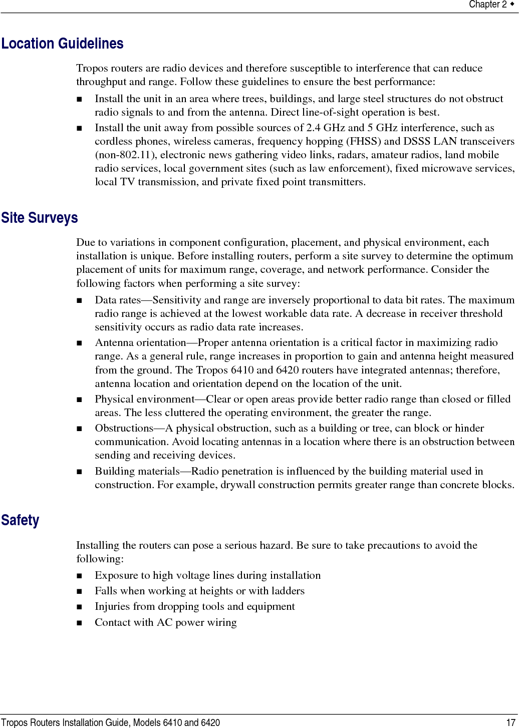 Chapter 2  Tropos Routers Installation Guide, Models 6410 and 6420 17Location GuidelinesTropos routers are radio devices and therefore susceptible to interference that can reduce throughput and range. Follow these guidelines to ensure the best performance:Install the unit in an area where trees, buildings, and large steel structures do not obstruct radio signals to and from the antenna. Direct line-of-sight operation is best. Install the unit away from possible sources of 2.4 GHz and 5 GHz interference, such as cordless phones, wireless cameras, frequency hopping (FHSS) and DSSS LAN transceivers (non-802.11), electronic news gathering video links, radars, amateur radios, land mobile radio services, local government sites (such as law enforcement), fixed microwave services, local TV transmission, and private fixed point transmitters.Site SurveysDue to variations in component configuration, placement, and physical environment, each installation is unique. Before installing routers, perform a site survey to determine the optimum placement of units for maximum range, coverage, and network performance. Consider the following factors when performing a site survey:Data rates—Sensitivity and range are inversely proportional to data bit rates. The maximum radio range is achieved at the lowest workable data rate. A decrease in receiver threshold sensitivity occurs as radio data rate increases. Antenna orientation—Proper antenna orientation is a critical factor in maximizing radio range. As a general rule, range increases in proportion to gain and antenna height measured from the ground. The Tropos 6410 and 6420 routers have integrated antennas; therefore, antenna location and orientation depend on the location of the unit.Physical environment—Clear or open areas provide better radio range than closed or filled areas. The less cluttered the operating environment, the greater the range. Obstructions—A physical obstruction, such as a building or tree, can block or hinder communication. Avoid locating antennas in a location where there is an obstruction between sending and receiving devices. Building materials—Radio penetration is influenced by the building material used in construction. For example, drywall construction permits greater range than concrete blocks. SafetyInstalling the routers can pose a serious hazard. Be sure to take precautions to avoid the following:Exposure to high voltage lines during installationFalls when working at heights or with laddersInjuries from dropping tools and equipmentContact with AC power wiring 