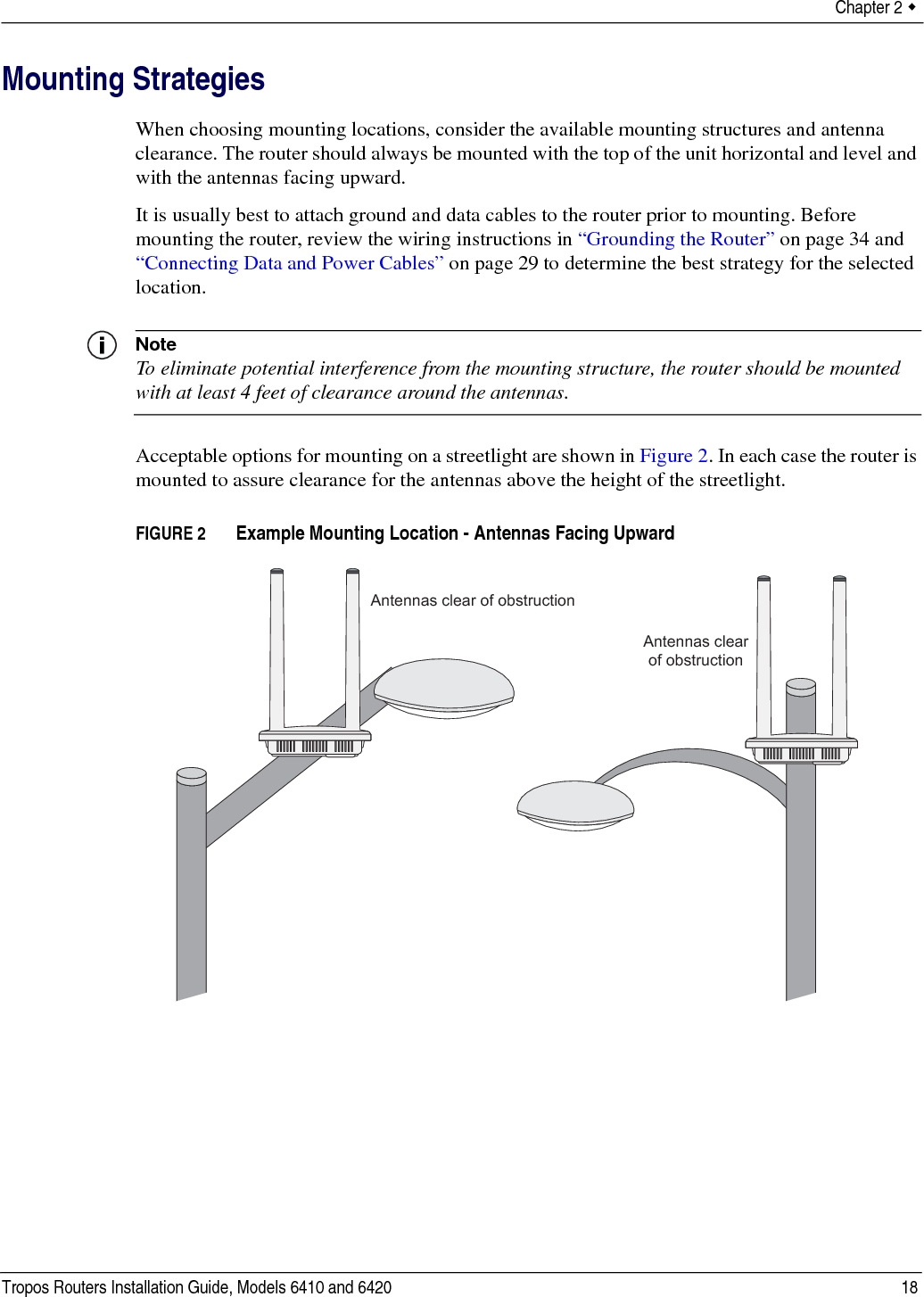 Chapter 2  Tropos Routers Installation Guide, Models 6410 and 6420 18Mounting StrategiesWhen choosing mounting locations, consider the available mounting structures and antenna clearance. The router should always be mounted with the top of the unit horizontal and level and with the antennas facing upward.It is usually best to attach ground and data cables to the router prior to mounting. Before mounting the router, review the wiring instructions in “Grounding the Router” on page 34 and “Connecting Data and Power Cables” on page 29 to determine the best strategy for the selected location.NoteTo eliminate potential interference from the mounting structure, the router should be mounted with at least 4 feet of clearance around the antennas.Acceptable options for mounting on a streetlight are shown in Figure 2. In each case the router is mounted to assure clearance for the antennas above the height of the streetlight.FIGURE 2   Example Mounting Location - Antennas Facing UpwardAntennas clear of obstructionAntennas clearof obstruction