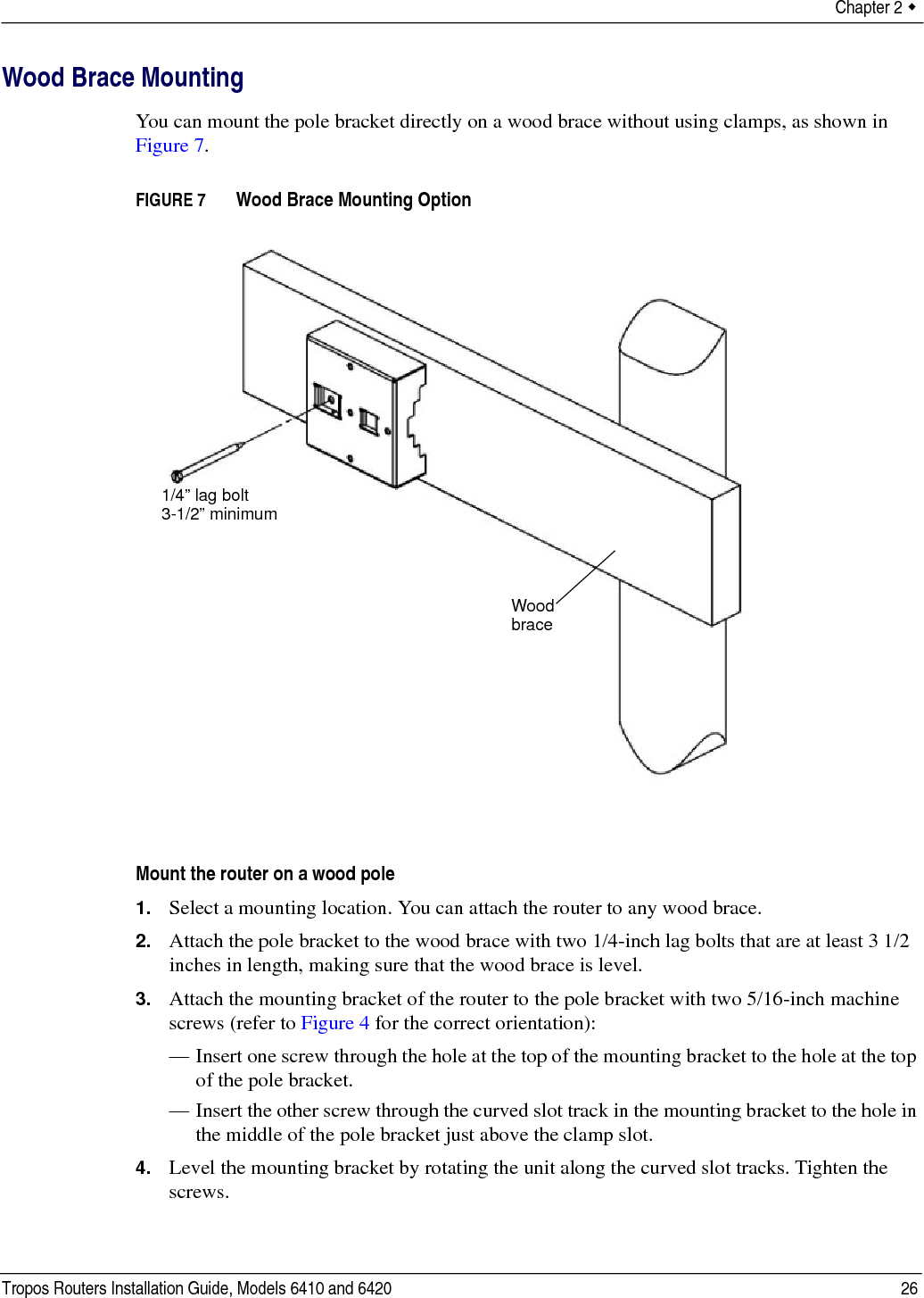 Chapter 2  Tropos Routers Installation Guide, Models 6410 and 6420 26Wood Brace MountingYou can mount the pole bracket directly on a wood brace without using clamps, as shown in Figure 7.FIGURE 7   Wood Brace Mounting OptionMount the router on a wood pole1. Select a mounting location. You can attach the router to any wood brace. 2. Attach the pole bracket to the wood brace with two 1/4-inch lag bolts that are at least 3 1/2 inches in length, making sure that the wood brace is level. 3. Attach the mounting bracket of the router to the pole bracket with two 5/16-inch machine screws (refer to Figure 4 for the correct orientation):— Insert one screw through the hole at the top of the mounting bracket to the hole at the top of the pole bracket.— Insert the other screw through the curved slot track in the mounting bracket to the hole in the middle of the pole bracket just above the clamp slot.4. Level the mounting bracket by rotating the unit along the curved slot tracks. Tighten the screws.Wood brace1/4” lag bolt3-1/2” minimum