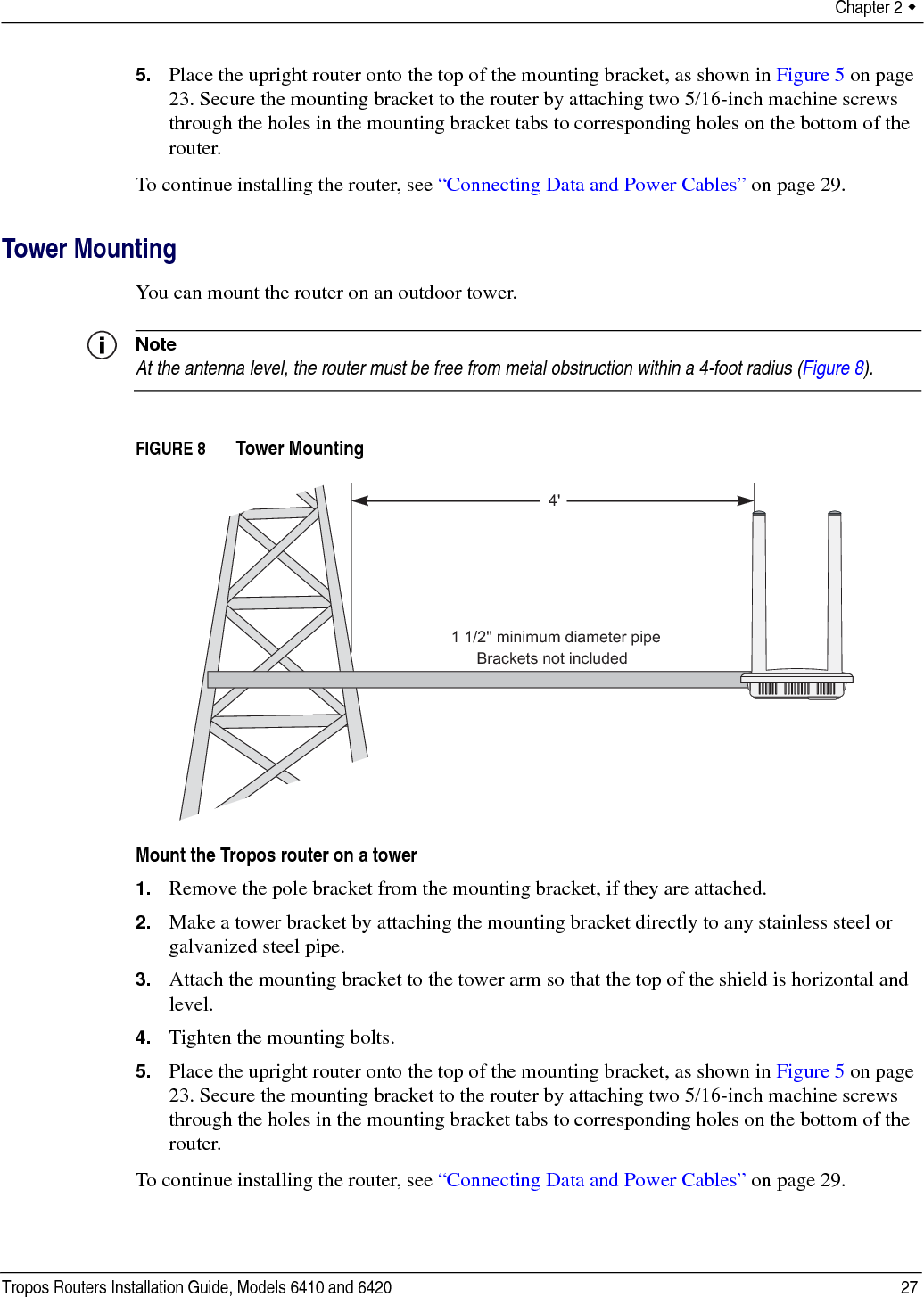 Chapter 2  Tropos Routers Installation Guide, Models 6410 and 6420 275. Place the upright router onto the top of the mounting bracket, as shown in Figure 5 on page 23. Secure the mounting bracket to the router by attaching two 5/16-inch machine screws through the holes in the mounting bracket tabs to corresponding holes on the bottom of the router.To continue installing the router, see “Connecting Data and Power Cables” on page 29.Tower MountingYou can mount the router on an outdoor tower. NoteAt the antenna level, the router must be free from metal obstruction within a 4-foot radius (Figure 8).FIGURE 8   Tower MountingMount the Tropos router on a tower1. Remove the pole bracket from the mounting bracket, if they are attached.2. Make a tower bracket by attaching the mounting bracket directly to any stainless steel or galvanized steel pipe. 3. Attach the mounting bracket to the tower arm so that the top of the shield is horizontal and level.4. Tighten the mounting bolts.5. Place the upright router onto the top of the mounting bracket, as shown in Figure 5 on page 23. Secure the mounting bracket to the router by attaching two 5/16-inch machine screws through the holes in the mounting bracket tabs to corresponding holes on the bottom of the router.To continue installing the router, see “Connecting Data and Power Cables” on page 29.4&apos;Brackets not included1 1/2&apos;&apos; minimum diameter pipe