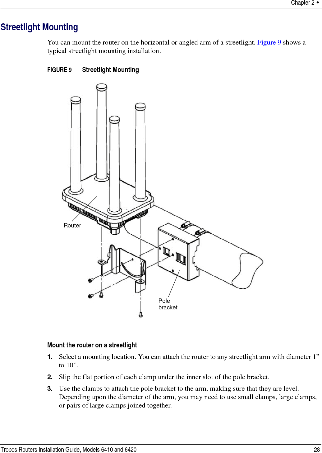 Chapter 2  Tropos Routers Installation Guide, Models 6410 and 6420 28Streetlight MountingYou can mount the router on the horizontal or angled arm of a streetlight. Figure 9 shows a typical streetlight mounting installation.FIGURE 9   Streetlight MountingMount the router on a streetlight1. Select a mounting location. You can attach the router to any streetlight arm with diameter 1” to 10”. 2. Slip the flat portion of each clamp under the inner slot of the pole bracket. 3. Use the clamps to attach the pole bracket to the arm, making sure that they are level. Depending upon the diameter of the arm, you may need to use small clamps, large clamps, or pairs of large clamps joined together. Pole bracketRouter