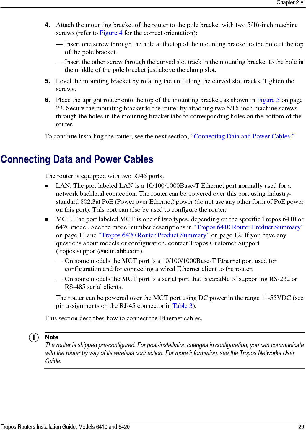 Chapter 2  Tropos Routers Installation Guide, Models 6410 and 6420 294. Attach the mounting bracket of the router to the pole bracket with two 5/16-inch machine screws (refer to Figure 4 for the correct orientation):— Insert one screw through the hole at the top of the mounting bracket to the hole at the top of the pole bracket.— Insert the other screw through the curved slot track in the mounting bracket to the hole in the middle of the pole bracket just above the clamp slot.5. Level the mounting bracket by rotating the unit along the curved slot tracks. Tighten the screws.6. Place the upright router onto the top of the mounting bracket, as shown in Figure 5 on page 23. Secure the mounting bracket to the router by attaching two 5/16-inch machine screws through the holes in the mounting bracket tabs to corresponding holes on the bottom of the router.To continue installing the router, see the next section, “Connecting Data and Power Cables.”Connecting Data and Power CablesThe router is equipped with two RJ45 ports. LAN. The port labeled LAN is a 10/100/1000Base-T Ethernet port normally used for a network backhaul connection. The router can be powered over this port using industry-standard 802.3at PoE (Power over Ethernet) power (do not use any other form of PoE power on this port). This port can also be used to configure the router.MGT. The port labeled MGT is one of two types, depending on the specific Tropos 6410 or 6420 model. See the model number descriptions in “Tropos 6410 Router Product Summary” on page 11 and “Tropos 6420 Router Product Summary” on page 12. If you have any questions about models or configuration, contact Tropos Customer Support (tropos.support@nam.abb.com).— On some models the MGT port is a 10/100/1000Base-T Ethernet port used for configuration and for connecting a wired Ethernet client to the router.— On some models the MGT port is a serial port that is capable of supporting RS-232 or RS-485 serial clients.The router can be powered over the MGT port using DC power in the range 11-55VDC (see pin assignments on the RJ-45 connector in Table 3).This section describes how to connect the Ethernet cables.NoteThe router is shipped pre-configured. For post-installation changes in configuration, you can communicate with the router by way of its wireless connection. For more information, see the Tropos Networks User Guide.