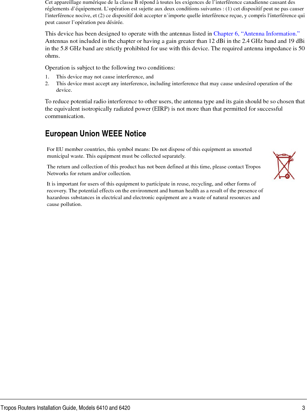 Tropos Routers Installation Guide, Models 6410 and 6420 3Cet appareillage numérique de la classe B répond à toutes les exigences de l’interférence canadienne causant des réglements d’équipement. L’opération est sujette aux deux conditions suivantes : (1) cet dispositif peut ne pas causer l&apos;interférence nocive, et (2) ce dispositif doit accepter n’importe quelle interférence reçue, y compris l&apos;interférence qui peut causer l’opération peu désirée.This device has been designed to operate with the antennas listed in Chapter 6, “Antenna Information.” Antennas not included in the chapter or having a gain greater than 12 dBi in the 2.4 GHz band and 19 dBi in the 5.8 GHz band are strictly prohibited for use with this device. The required antenna impedance is 50 ohms. Operation is subject to the following two conditions: 1. This device may not cause interference, and2. This device must accept any interference, including interference that may cause undesired operation of the device. To reduce potential radio interference to other users, the antenna type and its gain should be so chosen that the equivalent isotropically radiated power (EIRP) is not more than that permitted for successful communication. European Union WEEE Notice For EU member countries, this symbol means: Do not dispose of this equipment as unsorted municipal waste. This equipment must be collected separately. The return and collection of this product has not been defined at this time, please contact Tropos Networks for return and/or collection.It is important for users of this equipment to participate in reuse, recycling, and other forms of recovery. The potential effects on the environment and human health as a result of the presence of hazardous substances in electrical and electronic equipment are a waste of natural resources and cause pollution.