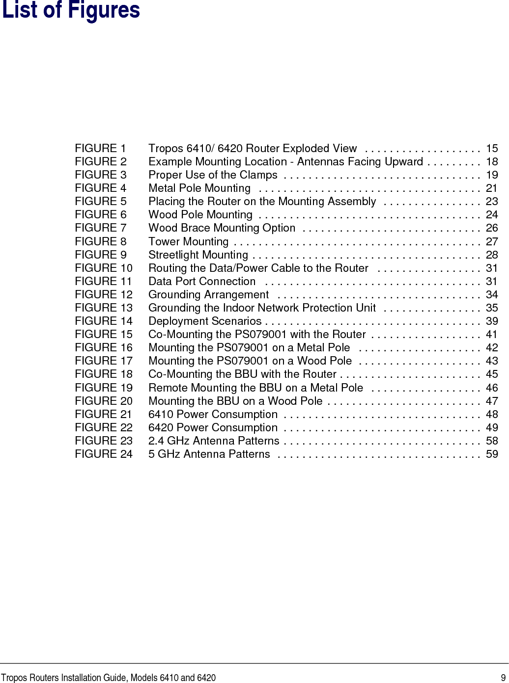 Tropos Routers Installation Guide, Models 6410 and 6420 9List of FiguresFIGURE 1 Tropos 6410/ 6420 Router Exploded View  . . . . . . . . . . . . . . . . . . .  15FIGURE 2 Example Mounting Location - Antennas Facing Upward . . . . . . . . .  18FIGURE 3 Proper Use of the Clamps  . . . . . . . . . . . . . . . . . . . . . . . . . . . . . . . .  19FIGURE 4 Metal Pole Mounting  . . . . . . . . . . . . . . . . . . . . . . . . . . . . . . . . . . . .  21FIGURE 5 Placing the Router on the Mounting Assembly  . . . . . . . . . . . . . . . .  23FIGURE 6 Wood Pole Mounting  . . . . . . . . . . . . . . . . . . . . . . . . . . . . . . . . . . . .  24FIGURE 7 Wood Brace Mounting Option  . . . . . . . . . . . . . . . . . . . . . . . . . . . . .  26FIGURE 8 Tower Mounting . . . . . . . . . . . . . . . . . . . . . . . . . . . . . . . . . . . . . . . .  27FIGURE 9 Streetlight Mounting . . . . . . . . . . . . . . . . . . . . . . . . . . . . . . . . . . . . .  28FIGURE 10 Routing the Data/Power Cable to the Router   . . . . . . . . . . . . . . . . .  31FIGURE 11 Data Port Connection   . . . . . . . . . . . . . . . . . . . . . . . . . . . . . . . . . . .  31FIGURE 12 Grounding Arrangement   . . . . . . . . . . . . . . . . . . . . . . . . . . . . . . . . .  34FIGURE 13 Grounding the Indoor Network Protection Unit  . . . . . . . . . . . . . . . .  35FIGURE 14 Deployment Scenarios . . . . . . . . . . . . . . . . . . . . . . . . . . . . . . . . . . .  39FIGURE 15 Co-Mounting the PS079001 with the Router  . . . . . . . . . . . . . . . . . .  41FIGURE 16 Mounting the PS079001 on a Metal Pole   . . . . . . . . . . . . . . . . . . . .  42FIGURE 17 Mounting the PS079001 on a Wood Pole  . . . . . . . . . . . . . . . . . . . .  43FIGURE 18 Co-Mounting the BBU with the Router . . . . . . . . . . . . . . . . . . . . . . .  45FIGURE 19 Remote Mounting the BBU on a Metal Pole  . . . . . . . . . . . . . . . . . .  46FIGURE 20 Mounting the BBU on a Wood Pole . . . . . . . . . . . . . . . . . . . . . . . . .  47FIGURE 21 6410 Power Consumption  . . . . . . . . . . . . . . . . . . . . . . . . . . . . . . . .  48FIGURE 22 6420 Power Consumption  . . . . . . . . . . . . . . . . . . . . . . . . . . . . . . . .  49FIGURE 23 2.4 GHz Antenna Patterns . . . . . . . . . . . . . . . . . . . . . . . . . . . . . . . .  58FIGURE 24 5 GHz Antenna Patterns  . . . . . . . . . . . . . . . . . . . . . . . . . . . . . . . . .  59