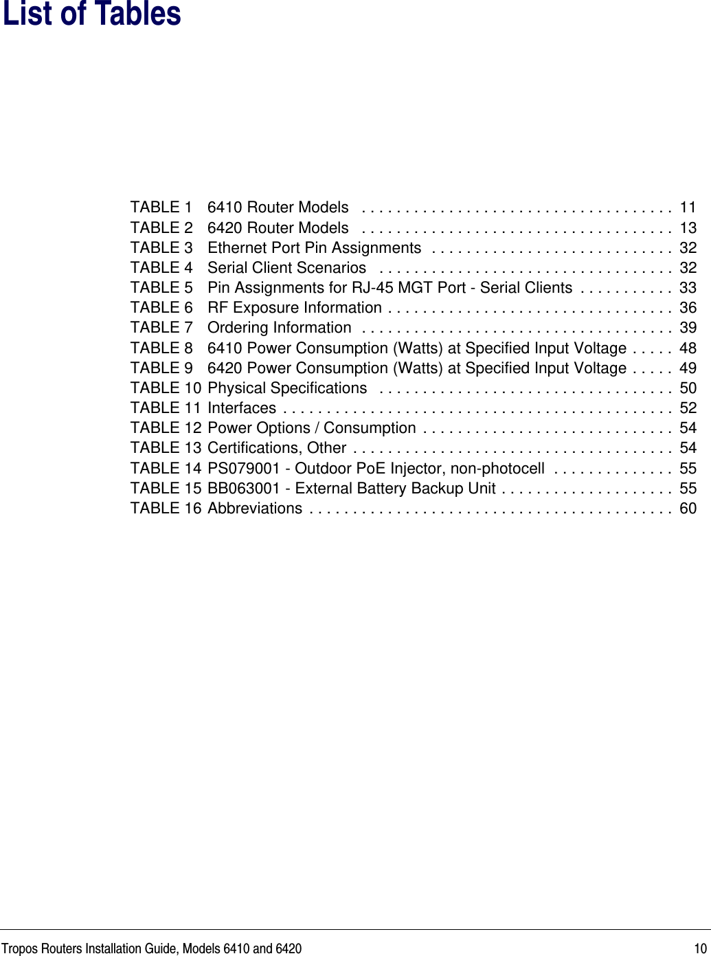 Tropos Routers Installation Guide, Models 6410 and 6420 10List of TablesTABLE 1 6410 Router Models   . . . . . . . . . . . . . . . . . . . . . . . . . . . . . . . . . . . .  11TABLE 2 6420 Router Models   . . . . . . . . . . . . . . . . . . . . . . . . . . . . . . . . . . . .  13TABLE 3 Ethernet Port Pin Assignments  . . . . . . . . . . . . . . . . . . . . . . . . . . . .  32TABLE 4 Serial Client Scenarios   . . . . . . . . . . . . . . . . . . . . . . . . . . . . . . . . . .  32TABLE 5 Pin Assignments for RJ-45 MGT Port - Serial Clients  . . . . . . . . . . .  33TABLE 6 RF Exposure Information . . . . . . . . . . . . . . . . . . . . . . . . . . . . . . . . .  36TABLE 7 Ordering Information  . . . . . . . . . . . . . . . . . . . . . . . . . . . . . . . . . . . .  39TABLE 8 6410 Power Consumption (Watts) at Specified Input Voltage . . . . .  48TABLE 9 6420 Power Consumption (Watts) at Specified Input Voltage . . . . .  49TABLE 10 Physical Specifications   . . . . . . . . . . . . . . . . . . . . . . . . . . . . . . . . . .  50TABLE 11 Interfaces  . . . . . . . . . . . . . . . . . . . . . . . . . . . . . . . . . . . . . . . . . . . . .  52TABLE 12 Power Options / Consumption . . . . . . . . . . . . . . . . . . . . . . . . . . . . .  54TABLE 13 Certifications, Other  . . . . . . . . . . . . . . . . . . . . . . . . . . . . . . . . . . . . .  54TABLE 14 PS079001 - Outdoor PoE Injector, non-photocell  . . . . . . . . . . . . . .  55TABLE 15 BB063001 - External Battery Backup Unit . . . . . . . . . . . . . . . . . . . .  55TABLE 16 Abbreviations  . . . . . . . . . . . . . . . . . . . . . . . . . . . . . . . . . . . . . . . . . .  60