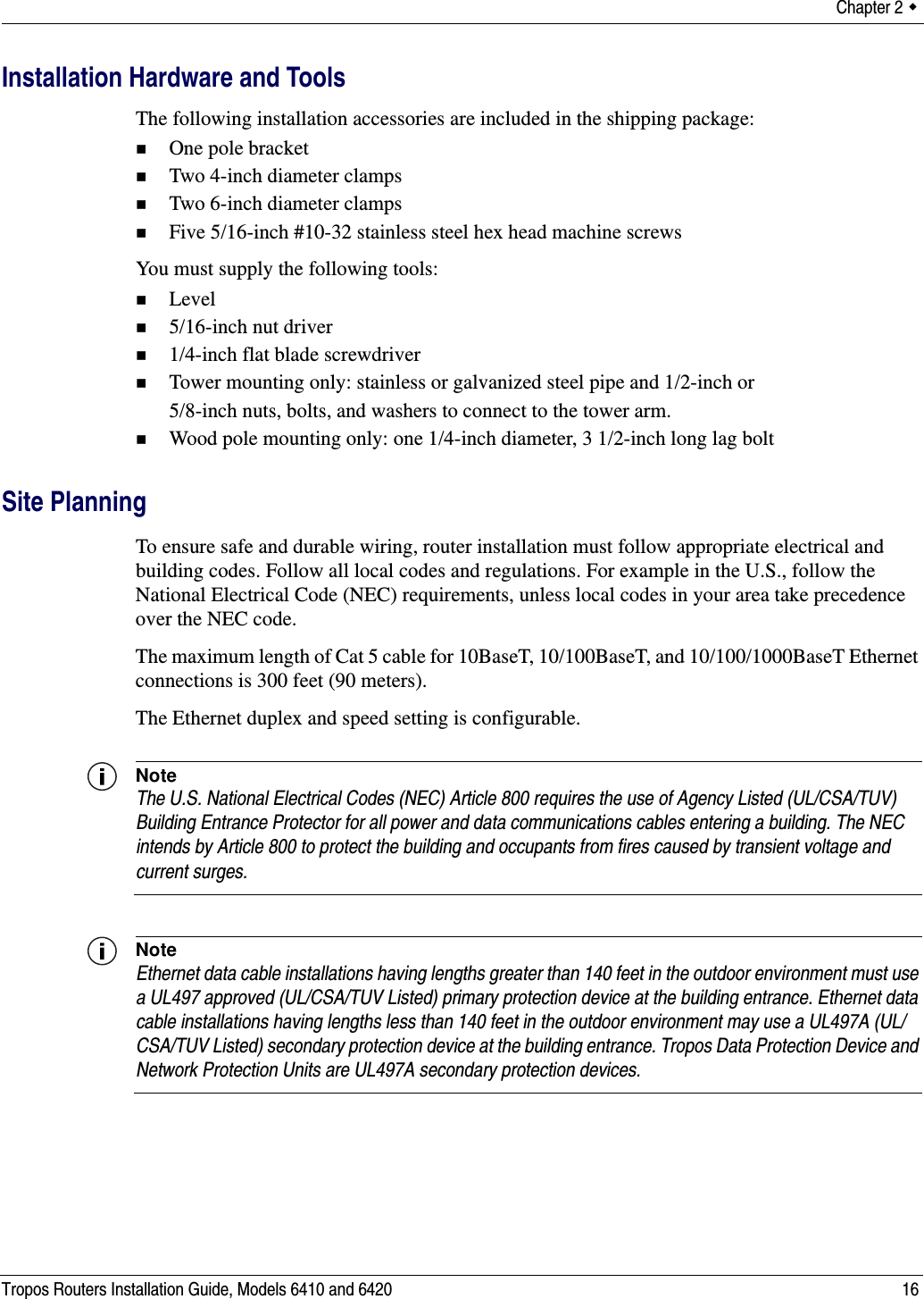 Chapter 2  Tropos Routers Installation Guide, Models 6410 and 6420 16Installation Hardware and ToolsThe following installation accessories are included in the shipping package:One pole bracketTwo 4-inch diameter clampsTwo 6-inch diameter clampsFive 5/16-inch #10-32 stainless steel hex head machine screwsYou must supply the following tools:Level5/16-inch nut driver1/4-inch flat blade screwdriverTower mounting only: stainless or galvanized steel pipe and 1/2-inch or 5/8-inch nuts, bolts, and washers to connect to the tower arm.Wood pole mounting only: one 1/4-inch diameter, 3 1/2-inch long lag boltSite PlanningTo ensure safe and durable wiring, router installation must follow appropriate electrical and building codes. Follow all local codes and regulations. For example in the U.S., follow the National Electrical Code (NEC) requirements, unless local codes in your area take precedence over the NEC code. The maximum length of Cat 5 cable for 10BaseT, 10/100BaseT, and 10/100/1000BaseT Ethernet connections is 300 feet (90 meters).The Ethernet duplex and speed setting is configurable.NoteThe U.S. National Electrical Codes (NEC) Article 800 requires the use of Agency Listed (UL/CSA/TUV) Building Entrance Protector for all power and data communications cables entering a building. The NEC intends by Article 800 to protect the building and occupants from fires caused by transient voltage and current surges. NoteEthernet data cable installations having lengths greater than 140 feet in the outdoor environment must use a UL497 approved (UL/CSA/TUV Listed) primary protection device at the building entrance. Ethernet data cable installations having lengths less than 140 feet in the outdoor environment may use a UL497A (UL/CSA/TUV Listed) secondary protection device at the building entrance. Tropos Data Protection Device and Network Protection Units are UL497A secondary protection devices.