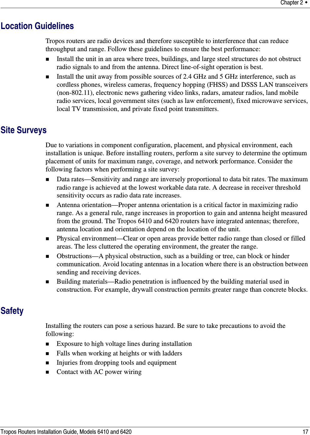 Chapter 2  Tropos Routers Installation Guide, Models 6410 and 6420 17Location GuidelinesTropos routers are radio devices and therefore susceptible to interference that can reduce throughput and range. Follow these guidelines to ensure the best performance:Install the unit in an area where trees, buildings, and large steel structures do not obstruct radio signals to and from the antenna. Direct line-of-sight operation is best. Install the unit away from possible sources of 2.4 GHz and 5 GHz interference, such as cordless phones, wireless cameras, frequency hopping (FHSS) and DSSS LAN transceivers (non-802.11), electronic news gathering video links, radars, amateur radios, land mobile radio services, local government sites (such as law enforcement), fixed microwave services, local TV transmission, and private fixed point transmitters.Site SurveysDue to variations in component configuration, placement, and physical environment, each installation is unique. Before installing routers, perform a site survey to determine the optimum placement of units for maximum range, coverage, and network performance. Consider the following factors when performing a site survey:Data rates—Sensitivity and range are inversely proportional to data bit rates. The maximum radio range is achieved at the lowest workable data rate. A decrease in receiver threshold sensitivity occurs as radio data rate increases. Antenna orientation—Proper antenna orientation is a critical factor in maximizing radio range. As a general rule, range increases in proportion to gain and antenna height measured from the ground. The Tropos 6410 and 6420 routers have integrated antennas; therefore, antenna location and orientation depend on the location of the unit.Physical environment—Clear or open areas provide better radio range than closed or filled areas. The less cluttered the operating environment, the greater the range. Obstructions—A physical obstruction, such as a building or tree, can block or hinder communication. Avoid locating antennas in a location where there is an obstruction between sending and receiving devices. Building materials—Radio penetration is influenced by the building material used in construction. For example, drywall construction permits greater range than concrete blocks. SafetyInstalling the routers can pose a serious hazard. Be sure to take precautions to avoid the following:Exposure to high voltage lines during installationFalls when working at heights or with laddersInjuries from dropping tools and equipmentContact with AC power wiring 