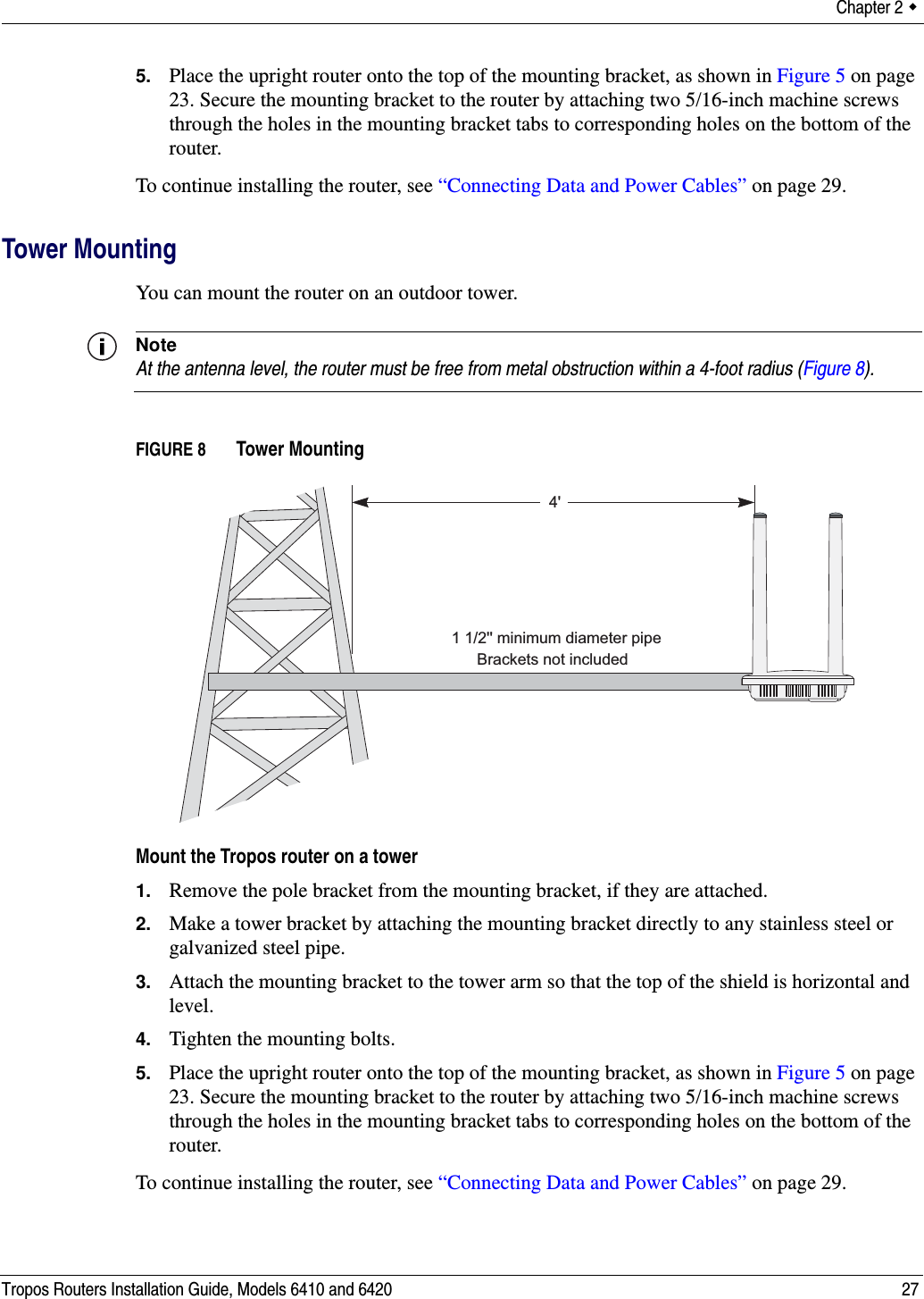 Chapter 2  Tropos Routers Installation Guide, Models 6410 and 6420 275. Place the upright router onto the top of the mounting bracket, as shown in Figure 5 on page 23. Secure the mounting bracket to the router by attaching two 5/16-inch machine screws through the holes in the mounting bracket tabs to corresponding holes on the bottom of the router.To continue installing the router, see “Connecting Data and Power Cables” on page 29.Tower MountingYou can mount the router on an outdoor tower. NoteAt the antenna level, the router must be free from metal obstruction within a 4-foot radius (Figure 8).FIGURE 8   Tower MountingMount the Tropos router on a tower1. Remove the pole bracket from the mounting bracket, if they are attached.2. Make a tower bracket by attaching the mounting bracket directly to any stainless steel or galvanized steel pipe. 3. Attach the mounting bracket to the tower arm so that the top of the shield is horizontal and level.4. Tighten the mounting bolts.5. Place the upright router onto the top of the mounting bracket, as shown in Figure 5 on page 23. Secure the mounting bracket to the router by attaching two 5/16-inch machine screws through the holes in the mounting bracket tabs to corresponding holes on the bottom of the router.To continue installing the router, see “Connecting Data and Power Cables” on page 29.4&apos;Brackets not included1 1/2&apos;&apos; minimum diameter pipe