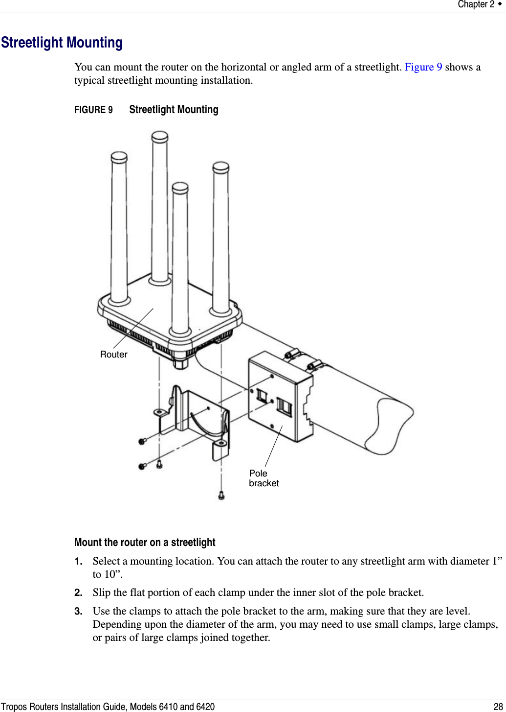 Chapter 2  Tropos Routers Installation Guide, Models 6410 and 6420 28Streetlight MountingYou can mount the router on the horizontal or angled arm of a streetlight. Figure 9 shows a typical streetlight mounting installation.FIGURE 9   Streetlight MountingMount the router on a streetlight1. Select a mounting location. You can attach the router to any streetlight arm with diameter 1” to 10”. 2. Slip the flat portion of each clamp under the inner slot of the pole bracket. 3. Use the clamps to attach the pole bracket to the arm, making sure that they are level. Depending upon the diameter of the arm, you may need to use small clamps, large clamps, or pairs of large clamps joined together. Pole bracketRouter