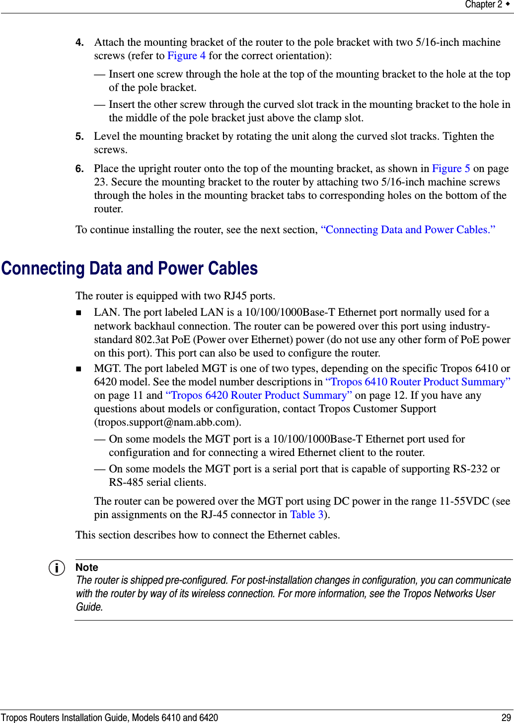 Chapter 2  Tropos Routers Installation Guide, Models 6410 and 6420 294. Attach the mounting bracket of the router to the pole bracket with two 5/16-inch machine screws (refer to Figure 4 for the correct orientation):— Insert one screw through the hole at the top of the mounting bracket to the hole at the top of the pole bracket.— Insert the other screw through the curved slot track in the mounting bracket to the hole in the middle of the pole bracket just above the clamp slot.5. Level the mounting bracket by rotating the unit along the curved slot tracks. Tighten the screws.6. Place the upright router onto the top of the mounting bracket, as shown in Figure 5 on page 23. Secure the mounting bracket to the router by attaching two 5/16-inch machine screws through the holes in the mounting bracket tabs to corresponding holes on the bottom of the router.To continue installing the router, see the next section, “Connecting Data and Power Cables.”Connecting Data and Power CablesThe router is equipped with two RJ45 ports. LAN. The port labeled LAN is a 10/100/1000Base-T Ethernet port normally used for a network backhaul connection. The router can be powered over this port using industry-standard 802.3at PoE (Power over Ethernet) power (do not use any other form of PoE power on this port). This port can also be used to configure the router.MGT. The port labeled MGT is one of two types, depending on the specific Tropos 6410 or 6420 model. See the model number descriptions in “Tropos 6410 Router Product Summary” on page 11 and “Tropos 6420 Router Product Summary” on page 12. If you have any questions about models or configuration, contact Tropos Customer Support (tropos.support@nam.abb.com).— On some models the MGT port is a 10/100/1000Base-T Ethernet port used for configuration and for connecting a wired Ethernet client to the router.— On some models the MGT port is a serial port that is capable of supporting RS-232 or RS-485 serial clients.The router can be powered over the MGT port using DC power in the range 11-55VDC (see pin assignments on the RJ-45 connector in Table 3).This section describes how to connect the Ethernet cables.NoteThe router is shipped pre-configured. For post-installation changes in configuration, you can communicate with the router by way of its wireless connection. For more information, see the Tropos Networks User Guide.