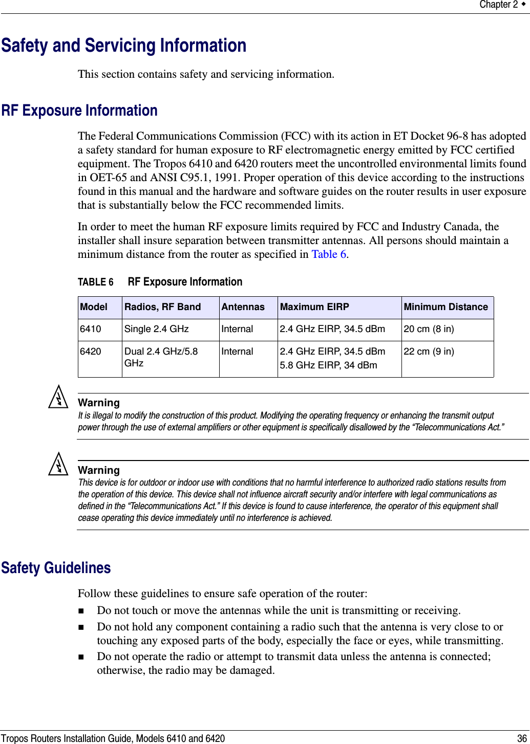 Chapter 2  Tropos Routers Installation Guide, Models 6410 and 6420 36Safety and Servicing InformationThis section contains safety and servicing information.RF Exposure InformationThe Federal Communications Commission (FCC) with its action in ET Docket 96-8 has adopted a safety standard for human exposure to RF electromagnetic energy emitted by FCC certified equipment. The Tropos 6410 and 6420 routers meet the uncontrolled environmental limits found in OET-65 and ANSI C95.1, 1991. Proper operation of this device according to the instructions found in this manual and the hardware and software guides on the router results in user exposure that is substantially below the FCC recommended limits.In order to meet the human RF exposure limits required by FCC and Industry Canada, the installer shall insure separation between transmitter antennas. All persons should maintain a minimum distance from the router as specified in Table 6.WarningIt is illegal to modify the construction of this product. Modifying the operating frequency or enhancing the transmit output power through the use of external amplifiers or other equipment is specifically disallowed by the “Telecommunications Act.”WarningThis device is for outdoor or indoor use with conditions that no harmful interference to authorized radio stations results from the operation of this device. This device shall not influence aircraft security and/or interfere with legal communications as defined in the “Telecommunications Act.” If this device is found to cause interference, the operator of this equipment shall cease operating this device immediately until no interference is achieved. Safety GuidelinesFollow these guidelines to ensure safe operation of the router:Do not touch or move the antennas while the unit is transmitting or receiving.Do not hold any component containing a radio such that the antenna is very close to or touching any exposed parts of the body, especially the face or eyes, while transmitting. Do not operate the radio or attempt to transmit data unless the antenna is connected; otherwise, the radio may be damaged.TABLE 6 RF Exposure InformationModel Radios, RF Band Antennas Maximum EIRP Minimum Distance6410 Single 2.4 GHz  Internal 2.4 GHz EIRP, 34.5 dBm 20 cm (8 in)6420 Dual 2.4 GHz/5.8 GHzInternal 2.4 GHz EIRP, 34.5 dBm5.8 GHz EIRP, 34 dBm22 cm (9 in)