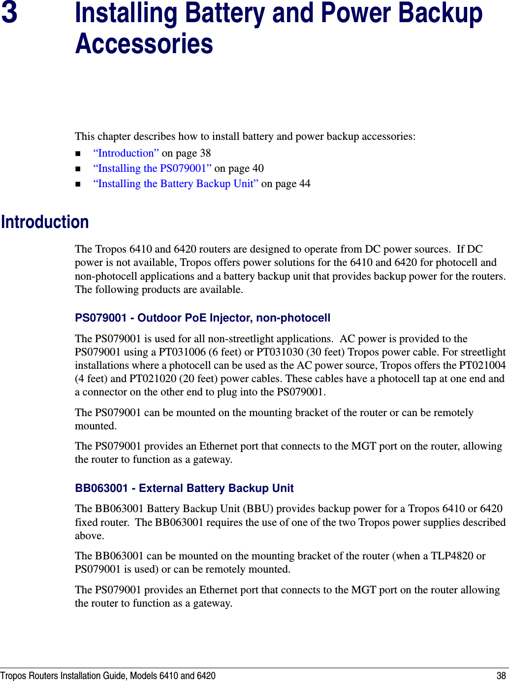 Tropos Routers Installation Guide, Models 6410 and 6420 383Installing Battery and Power Backup AccessoriesThis chapter describes how to install battery and power backup accessories:“Introduction” on page 38“Installing the PS079001” on page 40“Installing the Battery Backup Unit” on page 44IntroductionThe Tropos 6410 and 6420 routers are designed to operate from DC power sources.  If DC power is not available, Tropos offers power solutions for the 6410 and 6420 for photocell and non-photocell applications and a battery backup unit that provides backup power for the routers. The following products are available.PS079001 - Outdoor PoE Injector, non-photocellThe PS079001 is used for all non-streetlight applications.  AC power is provided to the PS079001 using a PT031006 (6 feet) or PT031030 (30 feet) Tropos power cable. For streetlight installations where a photocell can be used as the AC power source, Tropos offers the PT021004 (4 feet) and PT021020 (20 feet) power cables. These cables have a photocell tap at one end and a connector on the other end to plug into the PS079001.The PS079001 can be mounted on the mounting bracket of the router or can be remotely mounted. The PS079001 provides an Ethernet port that connects to the MGT port on the router, allowing the router to function as a gateway.BB063001 - External Battery Backup Unit The BB063001 Battery Backup Unit (BBU) provides backup power for a Tropos 6410 or 6420 fixed router.  The BB063001 requires the use of one of the two Tropos power supplies described above.The BB063001 can be mounted on the mounting bracket of the router (when a TLP4820 or PS079001 is used) or can be remotely mounted.The PS079001 provides an Ethernet port that connects to the MGT port on the router allowing the router to function as a gateway.