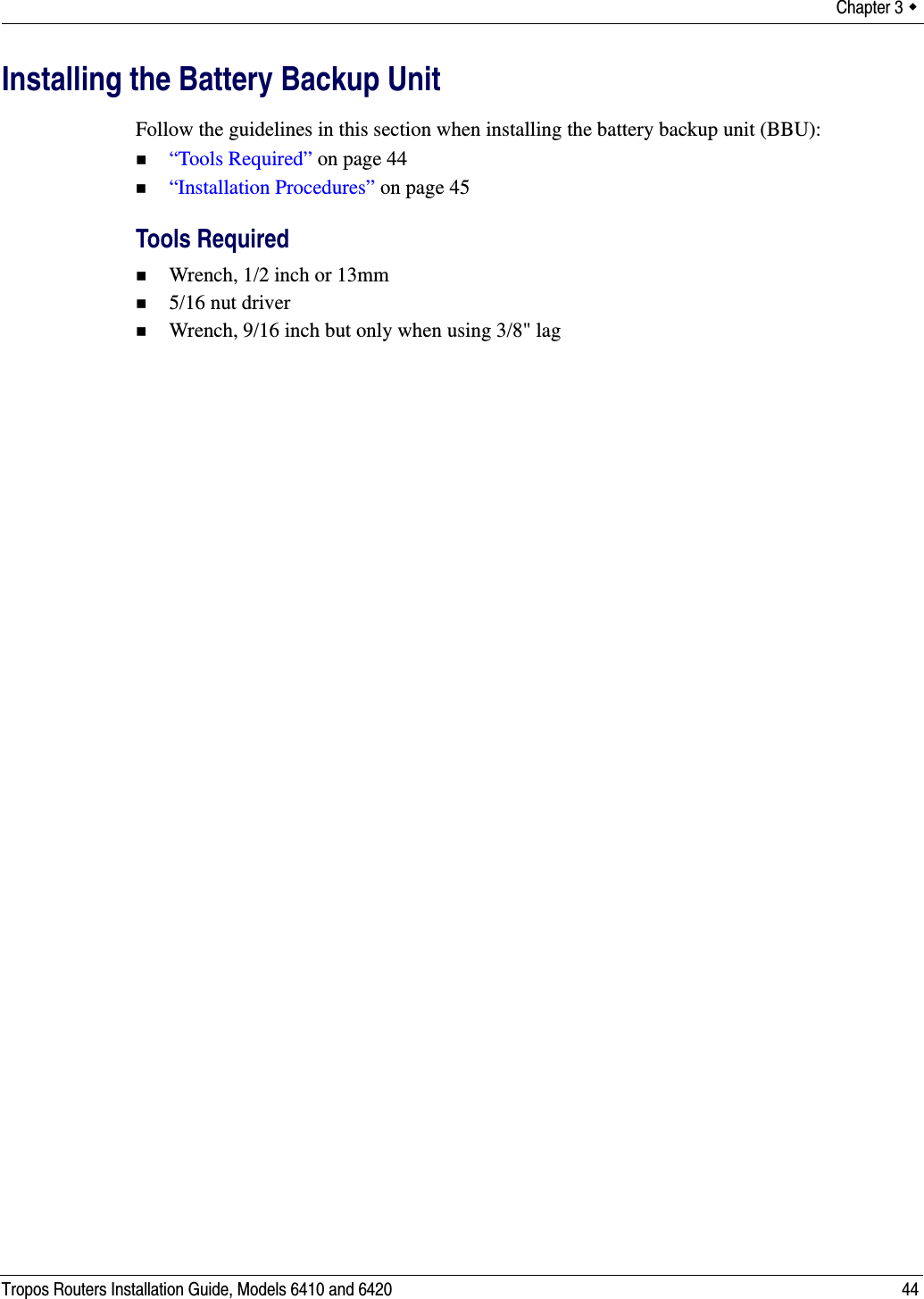 Chapter 3  Tropos Routers Installation Guide, Models 6410 and 6420 44Installing the Battery Backup UnitFollow the guidelines in this section when installing the battery backup unit (BBU):“Tools Required” on page 44“Installation Procedures” on page 45Tools RequiredWrench, 1/2 inch or 13mm5/16 nut driverWrench, 9/16 inch but only when using 3/8&quot; lag
