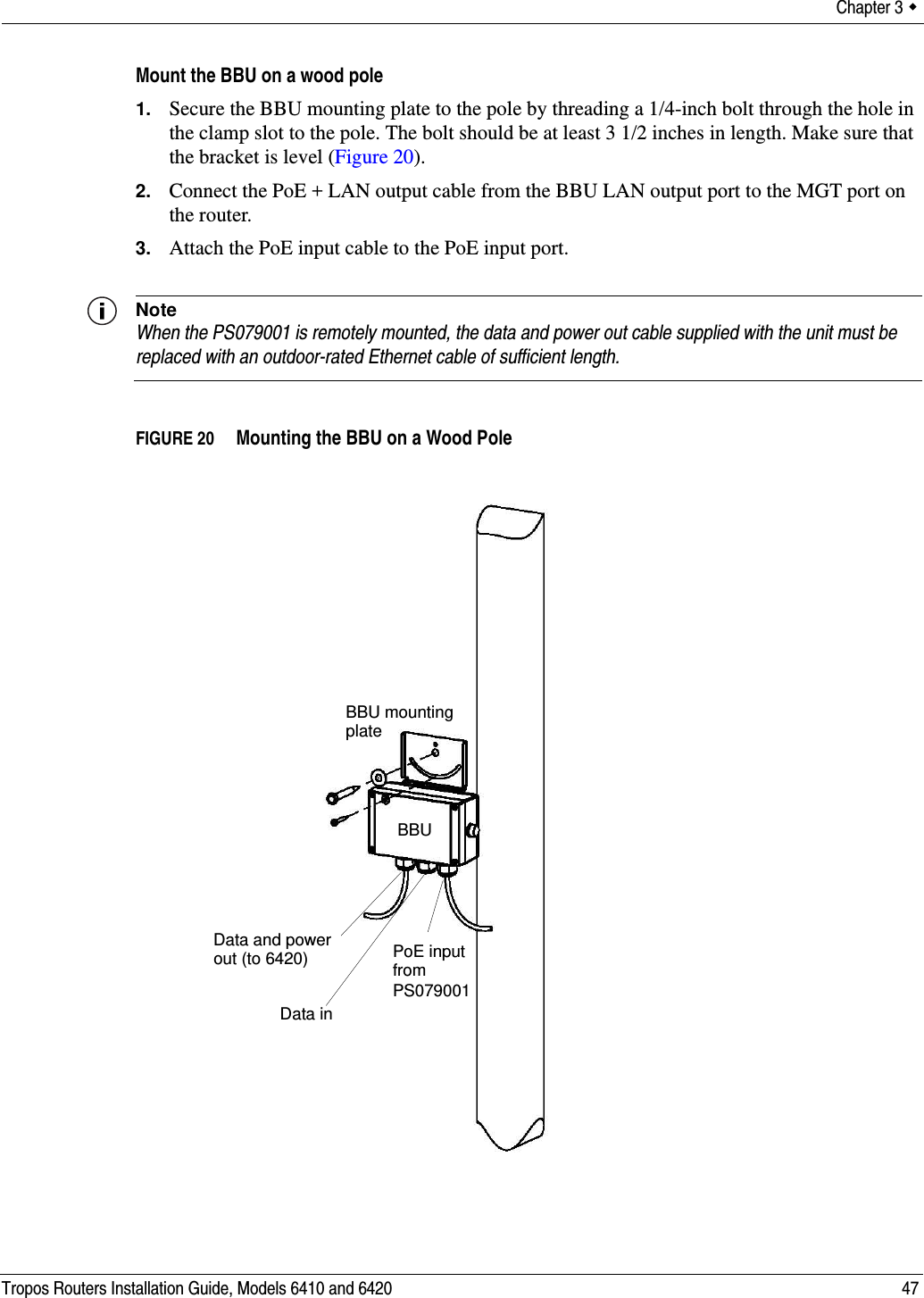 Chapter 3  Tropos Routers Installation Guide, Models 6410 and 6420 47Mount the BBU on a wood pole1. Secure the BBU mounting plate to the pole by threading a 1/4-inch bolt through the hole in the clamp slot to the pole. The bolt should be at least 3 1/2 inches in length. Make sure that the bracket is level (Figure 20).2. Connect the PoE + LAN output cable from the BBU LAN output port to the MGT port on the router.3. Attach the PoE input cable to the PoE input port.NoteWhen the PS079001 is remotely mounted, the data and power out cable supplied with the unit must be replaced with an outdoor-rated Ethernet cable of sufficient length.FIGURE 20   Mounting the BBU on a Wood PoleBBU mountingplateBBUPoE inputfrom PS079001Data and powerData inout (to 6420)