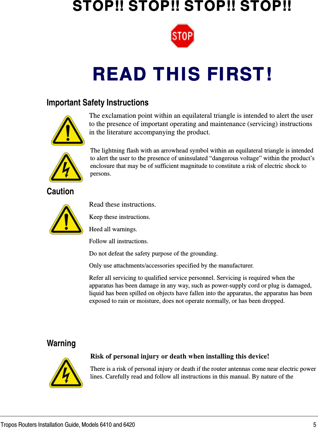 Tropos Routers Installation Guide, Models 6410 and 6420 5STOP!! STOP!! STOP!! STOP!!READ T H I S FI RST !Important Safety InstructionsThe exclamation point within an equilateral triangle is intended to alert the user to the presence of important operating and maintenance (servicing) instructions in the literature accompanying the product.The lightning flash with an arrowhead symbol within an equilateral triangle is intended to alert the user to the presence of uninsulated “dangerous voltage” within the product’s enclosure that may be of sufficient magnitude to constitute a risk of electric shock to persons.CautionRead these instructions.Keep these instructions.Heed all warnings.Follow all instructions. Do not defeat the safety purpose of the grounding.Only use attachments/accessories specified by the manufacturer.Refer all servicing to qualified service personnel. Servicing is required when the apparatus has been damage in any way, such as power-supply cord or plug is damaged, liquid has been spilled on objects have fallen into the apparatus, the apparatus has been exposed to rain or moisture, does not operate normally, or has been dropped.WarningRisk of personal injury or death when installing this device!There is a risk of personal injury or death if the router antennas come near electric power lines. Carefully read and follow all instructions in this manual. By nature of the 