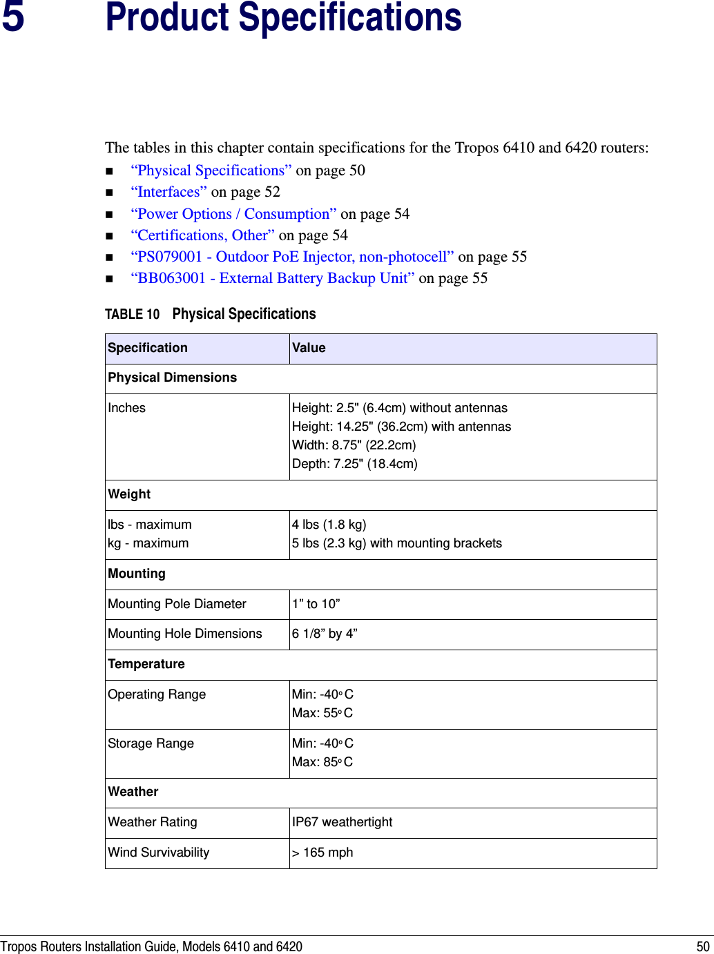 Tropos Routers Installation Guide, Models 6410 and 6420 505Product SpecificationsThe tables in this chapter contain specifications for the Tropos 6410 and 6420 routers:“Physical Specifications” on page 50“Interfaces” on page 52“Power Options / Consumption” on page 54“Certifications, Other” on page 54“PS079001 - Outdoor PoE Injector, non-photocell” on page 55“BB063001 - External Battery Backup Unit” on page 55TABLE 10 Physical Specifications  Specification ValuePhysical DimensionsInches  Height: 2.5&quot; (6.4cm) without antennasHeight: 14.25&quot; (36.2cm) with antennasWidth: 8.75&quot; (22.2cm) Depth: 7.25&quot; (18.4cm)Weightlbs - maximum kg - maximum4 lbs (1.8 kg)5 lbs (2.3 kg) with mounting bracketsMountingMounting Pole Diameter 1” to 10”Mounting Hole Dimensions 6 1/8” by 4”TemperatureOperating Range Min: -40o CMax: 55o CStorage Range Min: -40o CMax: 85o CWeatherWeather Rating IP67 weathertightWind Survivability &gt; 165 mph 